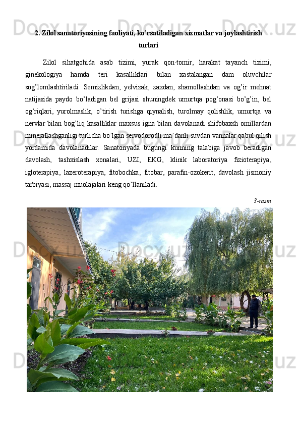 2. Zilol sanatoriyasining faoliyati, ko’rsatiladigan xizmatlar va joylashtirish
turlari
Zilol   sihatgohida   asab   tizimi,   yurak   qon-tomir,   harakat   tayanch   tizimi,
ginekologiya   hamda   teri   kasalliklari   bilan   xastalangan   dam   oluvchilar
sog’lomlashtiriladi.   Semizlikdan,   yelvizak,   zaxdan,   shamollashdan   va   og’ir   mehnat
natijasida   paydo   bo’ladigan   bel   grijasi   shuningdek   umurtqa   pog’onasi   bo’g’in,   bel
og’riqlari,   yurolmaslik,   o’tirish   turishga   qiynalish,   turolmay   qolishlik,   umurtqa   va
nervlar   bilan  bog’liq  kasalliklar   maxsus   igna   bilan   davolanadi   shifobaxsh   omillardan
minerallashganligi turlicha bo’lgan servodorodli ma’danli suvdan vannalar qabul qilish
yordamida   davolanadilar.   Sanatoriyada   bugungi   kunning   talabiga   javob   beradigan
davolash,   tashxislash   xonalari,   UZI,   EKG,   klinik   laboratoriya   fizioterapiya,
igloterapiya,   lazeroterapiya,   fitobochka,   fitobar,   parafin-ozokerit,   davolash   jismoniy
tarbiyasi, massaj muolajalari keng qo’llaniladi. 
3-rasm