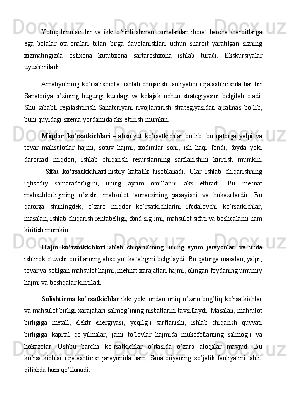 Yotoq  binolari   bir   va   ikki   o rinli   shinam   xonalardan  iborat   barcha   sharoitlargaʻ
ega   bolalar   ota-onalari   bilan   birga   davolanishlari   uchun   sharoit   yaratilgan   sizning
xizmatingizda   oshxona   kutubxona   sartaroshxona   ishlab   turadi.   Ekskursiyalar
uyushtiriladi.
Amaliyotning ko’rsatishicha, ishlab chiqarish faoliyatini rejalashtirishda har bir
Sanatoriya   o’zining   bugungi   kundagi   va   kelajak   uchun   strategiyasini   belgilab   oladi.
Shu   sababli   rejalashtirish   Sanatoriyani   rivojlantirish   strategiyasidan   ajralmas   bo’lib,
buni quyidagi sxema yordamida aks ettirish mumkin.
Miqdor   ko’rsatkichlari   –   absolyut   ko’rsatkichlar   bo’lib,   bu   qatorga   yalpi   va
tovar   mahsulotlar   hajmi,   sotuv   hajmi,   xodimlar   soni,   ish   haqi   fondi,   foyda   yoki
daromad   miqdori,   ishlab   chiqarish   resurslarining   sarflanishini   kiritish   mumkin.
      Sifat   ko’rsatkichlari   nisbiy   kattalik   hisoblanadi.   Ular   ishlab   chiqarishning
iqtisodiy   samaradorligini,   uning   ayrim   omillarini   aks   ettiradi.   Bu   mehnat
mahsuldorligining   o’sishi,   mahsulot   tannarxining   pasayishi   va   hokazolardir.   Bu
qatorga   shuningdek,   o’zaro   miqdor   ko’rsatkichlarini   ifodalovchi   ko’rsatkichlar,
masalan, ishlab chiqarish rentabelligi, fond sig’imi, mahsulot sifati va boshqalarni ham
kiritish mumkin.
Hajm   ko’rsatkichlari   ishlab   chiqarishning,   uning   ayrim   jarayonlari   va   unda
ishtirok etuvchi omillarning absolyut kattaligini belgilaydi. Bu qatorga masalan, yalpi,
tovar va sotilgan mahsulot hajmi, mehnat xarajatlari hajmi, olingan foydaning umumiy
hajmi va boshqalar kiritiladi.
Solishtirma ko’rsatkichlar   ikki yoki undan ortiq o’zaro bog’liq ko’rsatkichlar
va mahsulot birligi xarajatlari salmog’ining nisbatlarini tavsiflaydi. Masalan, mahsulot
birligiga   metall,   elektr   energiyasi,   yoqilg’i   sarflanishi,   ishlab   chiqarish   quvvati
birligiga   kapital   qo’yilmalar,   jami   to’lovlar   hajmida   mukofotlarning   salmog’i   va
hokazolar.   Ushbu   barcha   ko’rsatkichlar   o’rtasida   o’zaro   aloqalar   mavjud.   Bu
ko’rsatkichlar   rejalashtirish   jarayonida   ham,   Sanatoriyaning   xo’jalik   faoliyatini   tahlil
qilishda ham qo’llanadi.