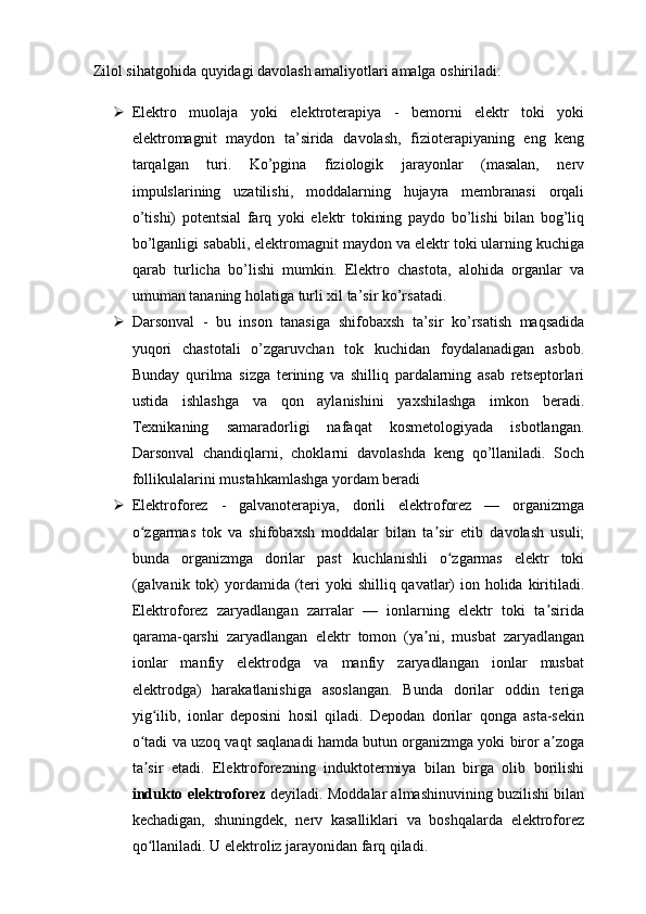 Zilol sihatgohida quyidagi davolash amaliyotlari amalga oshiriladi:
 Elektro   muolaja   yoki   elektroterapiya   -   bemorni   elektr   toki   yoki
elektromagnit   maydon   ta’sirida   davolash,   fizioterapiyaning   eng   keng
tarqalgan   turi.   Ko’pgina   fiziologik   jarayonlar   (masalan,   nerv
impulslarining   uzatilishi,   moddalarning   hujayra   membranasi   orqali
o’tishi)   potentsial   farq   yoki   elektr   tokining   paydo   bo’lishi   bilan   bog’liq
bo’lganligi sababli, elektromagnit maydon va elektr toki ularning kuchiga
qarab   turlicha   bo’lishi   mumkin.   Elektro   chastota,   alohida   organlar   va
umuman tananing holatiga turli xil ta’sir ko’rsatadi.
 Darsonval   -   bu   inson   tanasiga   shifobaxsh   ta’sir   ko’rsatish   maqsadida
yuqori   chastotali   o’zgaruvchan   tok   kuchidan   foydalanadigan   asbob.
Bunday   qurilma   sizga   terining   va   shilliq   pardalarning   asab   retseptorlari
ustida   ishlashga   va   qon   aylanishini   yaxshilashga   imkon   beradi.
Texnikaning   samaradorligi   nafaqat   kosmetologiyada   isbotlangan.
Darsonval   chandiqlarni,   choklarni   davolashda   keng   qo’llaniladi.   Soch
follikulalarini mustahkamlashga yordam beradi
 Elektroforez   -   galvanoterapiya,   dorili   elektroforez   —   organizmga
o zgarmas   tok   va   shifobaxsh   moddalar   bilan   ta sir   etib   davolash   usuli;ʻ ʼ
bunda   organizmga   dorilar   past   kuchlanishli   o zgarmas   elektr   toki	
ʻ
(galvanik  tok)  yordamida (teri  yoki  shilliq qavatlar)  ion holida kiritiladi.
Elektroforez   zaryadlangan   zarralar   —   ionlarning   elektr   toki   ta sirida	
ʼ
qarama-qarshi   zaryadlangan   elektr   tomon   (ya ni,   musbat   zaryadlangan	
ʼ
ionlar   manfiy   elektrodga   va   manfiy   zaryadlangan   ionlar   musbat
elektrodga)   harakatlanishiga   asoslangan.   Bunda   dorilar   oddin   teriga
yig ilib,   ionlar   deposini   hosil   qiladi.   Depodan   dorilar   qonga   asta-sekin	
ʻ
o tadi va uzoq vaqt saqlanadi hamda butun organizmga yoki biror a zoga	
ʻ ʼ
ta sir   etadi.   Elektroforezning   induktotermiya   bilan   birga   olib   borilishi
ʼ
indukto elektroforez  deyiladi. Moddalar almashinuvining buzilishi bilan
kechadigan,   shuningdek,   nerv   kasalliklari   va   boshqalarda   elektroforez
qo llaniladi. U elektroliz jarayonidan farq qiladi.
ʻ 