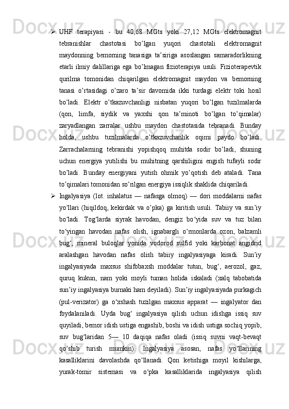  UHF   terapiyasi   -   bu   40,68   MGts   yoki   27,12   MGts   elektromagnit
tebranishlar   chastotasi   bo’lgan   yuqori   chastotali   elektromagnit
maydonning   bemorning   tanasiga   ta’siriga   asoslangan   samaradorlikning
etarli   ilmiy   dalillariga   ega   bo’lmagan   fizioterapiya   usuli.   Fizioterapevtik
qurilma   tomonidan   chiqarilgan   elektromagnit   maydon   va   bemorning
tanasi   o’rtasidagi   o’zaro   ta’sir   davomida   ikki   turdagi   elektr   toki   hosil
bo’ladi.   Elektr   o’tkazuvchanligi   nisbatan   yuqori   bo’lgan   tuzilmalarda
(qon,   limfa,   siydik   va   yaxshi   qon   ta’minoti   bo’lgan   to’qimalar)
zaryadlangan   zarralar   ushbu   maydon   chastotasida   tebranadi.   Bunday
holda,   ushbu   tuzilmalarda   o’tkazuvchanlik   oqimi   paydo   bo’ladi.
Zarrachalarning   tebranishi   yopishqoq   muhitda   sodir   bo’ladi,   shuning
uchun   energiya   yutilishi   bu   muhitning   qarshiligini   engish   tufayli   sodir
bo’ladi.   Bunday   energiyani   yutish   ohmik   yo’qotish   deb   ataladi.   Tana
to’qimalari tomonidan so’rilgan energiya issiqlik shaklida chiqariladi.
 Ingalyasiya   (lot.   inhalatus   —   nafasga   olmoq)   —   dori   moddalarni   nafas
yo llari   (hiqildoq,   kekirdak   va   o’pka)   ga   kiritish   usuli.   Tabiiy   va   sun iyʻ ʼ
bo ladi.   Tog larda   siyrak   havodan,   dengiz   bo yida   suv   va   tuz   bilan
ʻ ʻ ʻ
to yingan   havodan   nafas   olish,   ignabargli   o rmonlarda   ozon,   balzamli
ʻ ʻ
bug ,   mineral   buloqlar   yonida   vodorod   sulfid   yoki   karbonat   angidrid	
ʻ
aralashgan   havodan   nafas   olish   tabiiy   ingalyasiyaga   kiradi.   Sun iy	
ʼ
ingalyasiyada   maxsus   shifobaxsh   moddalar   tutun,   bug ,   aerozol,   gaz,	
ʻ
quruq   kukun,   nam   yoki   moyli   tuman   holida   iskaladi   (xalq   tabobatida
sun iy ingalyasiya burnaki ham deyiladi). Sun iy ingalyasiyada purkagich	
ʼ ʼ
(pul-verizator)   ga   o xshash   tuzilgan   maxsus   apparat   —   ingalyator   dan	
ʻ
foydalaniladi.   Uyda   bug   ingalyasiya   qilish   uchun   idishga   issiq   suv	
ʻ
quyiladi, bemor idish ustiga engashib, boshi va idish ustiga sochiq yopib,
suv   bug laridan   5—   10   daqiqa   nafas   oladi   (issiq   suvni   vaqt-bevaqt	
ʻ
qo shib   turish   mumkin).   Ingalyasiya   asosan,   nafas   yo llarining	
ʻ ʻ
kasalliklarini   davolashda   qo llanadi.   Qon   ketishiga   moyil   kishilarga,	
ʻ
yurak-tomir   sistemasi   va   o pka   kasalliklarida   ingalyasiya   qilish	
ʻ 