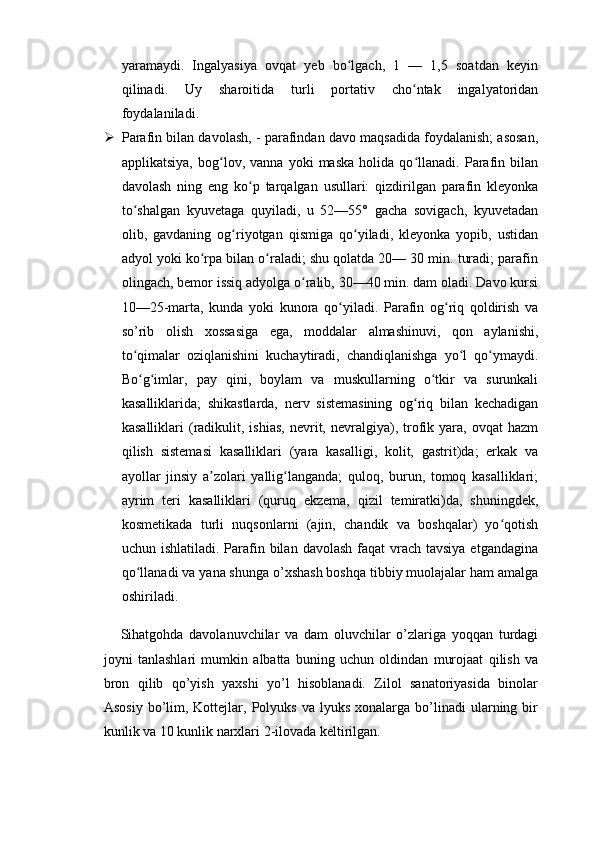 yaramaydi.   Ingalyasiya   ovqat   yeb   bo lgach,   1   —   1,5   soatdan   keyinʻ
qilinadi.   Uy   sharoitida   turli   portativ   cho ntak   ingalyatoridan	
ʻ
foydalaniladi.
 Parafin bilan davolash, - parafindan davo maqsadida foydalanish; asosan,
applikatsiya,   bog lov,   vanna   yoki   maska   holida   qo llanadi.   Parafin   bilan	
ʻ ʻ
davolash   ning   eng   ko p   tarqalgan   usullari:   qizdirilgan   parafin   kleyonka	
ʻ
to shalgan   kyuvetaga   quyiladi,   u   52—55°   gacha   sovigach,   kyuvetadan	
ʻ
olib,   gavdaning   og riyotgan   qismiga   qo yiladi,   kleyonka   yopib,   ustidan	
ʻ ʻ
adyol yoki ko rpa bilan o raladi; shu qolatda 20— 30 min. turadi; parafin	
ʻ ʻ
olingach, bemor issiq adyolga o ralib, 30—40 min. dam oladi. Davo kursi	
ʻ
10—25-marta,   kunda   yoki   kunora   qo yiladi.   Parafin   og riq   qoldirish   va	
ʻ ʻ
so’rib   olish   xossasiga   ega,   moddalar   almashinuvi,   qon   aylanishi,
to qimalar   oziqlanishini   kuchaytiradi,   chandiqlanishga   yo l   qo ymaydi.	
ʻ ʻ ʻ
Bo g imlar,   pay   qini,   boylam   va   muskullarning   o tkir   va   surunkali
ʻ ʻ ʻ
kasalliklarida;   shikastlarda,   nerv   sistemasining   og riq   bilan   kechadigan	
ʻ
kasalliklari   (radikulit,  ishias,   nevrit,  nevralgiya),  trofik  yara,  ovqat  hazm
qilish   sistemasi   kasalliklari   (yara   kasalligi,   kolit,   gastrit)da;   erkak   va
ayollar   jinsiy   a zolari   yallig langanda;   quloq,   burun,   tomoq   kasalliklari;	
ʼ ʻ
ayrim   teri   kasalliklari   (quruq   ekzema,   qizil   temiratki)da,   shuningdek,
kosmetikada   turli   nuqsonlarni   (ajin,   chandik   va   boshqalar)   yo qotish	
ʻ
uchun ishlatiladi. Parafin bilan  davolash faqat  vrach tavsiya  etgandagina
qo llanadi va yana shunga o’xshash boshqa tibbiy muolajalar ham amalga	
ʻ
oshiriladi.
Sihatgohda   davolanuvchilar   va   dam   oluvchilar   o’zlariga   yoqqan   turdagi
joyni   tanlashlari   mumkin   albatta   buning   uchun   oldindan   murojaat   qilish   va
bron   qilib   qo’yish   yaxshi   yo’l   hisoblanadi.   Zilol   sanatoriyasida   binolar
Asosiy   bo’lim,  Kottejlar,  Polyuks  va  lyuks   xonalarga   bo’linadi  ularning  bir
kunlik va 10 kunlik narxlari 2-ilovada keltirilgan. 