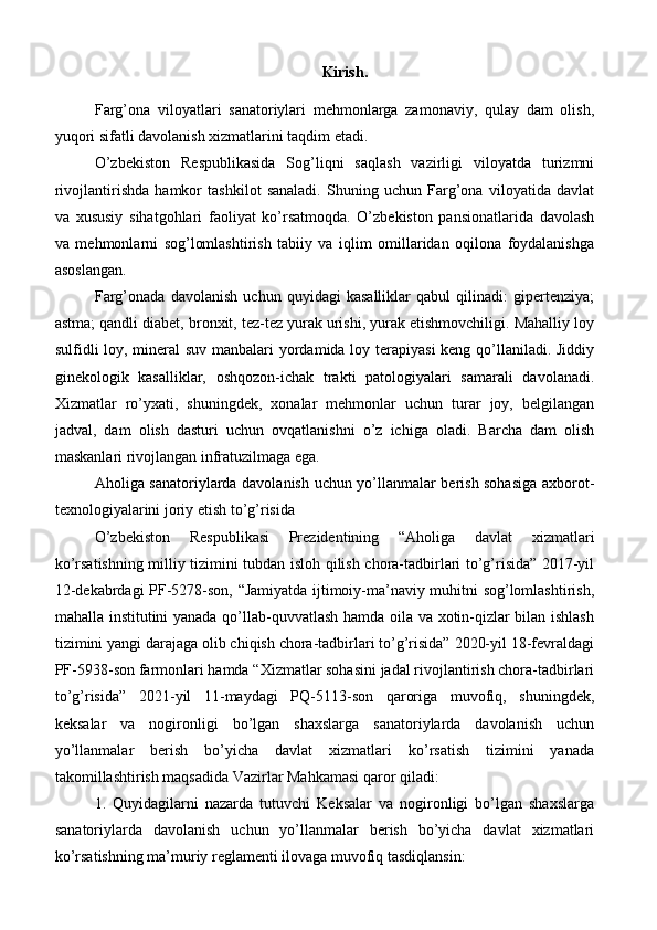 Kirish. 
Farg’ona   viloyatlari   sanatoriylari   mehmonlarga   zamonaviy,   qulay   dam   olish,
yuqori sifatli davolanish xizmatlarini taqdim etadi.
O’zbekiston   Respublikasida   Sog’liqni   saqlash   vazirligi   viloyatda   turizmni
rivojlantirishda   hamkor   tashkilot   sanaladi.   Shuning   uchun   Farg’ona   viloyatida   davlat
va   xususiy   sihatgohlari   faoliyat   ko’rsatmoqda.   O’zbekiston   pansionatlarida   davolash
va   mehmonlarni   sog’lomlashtirish   tabiiy   va   iqlim   omillaridan   oqilona   foydalanishga
asoslangan.
Farg’onada   davolanish   uchun   quyidagi   kasalliklar   qabul   qilinadi:   gipertenziya;
astma; qandli diabet, bronxit, tez-tez yurak urishi, yurak etishmovchiligi. Mahalliy loy
sulfidli loy, mineral  suv manbalari  yordamida loy terapiyasi  keng qo’llaniladi. Jiddiy
ginekologik   kasalliklar,   oshqozon-ichak   trakti   patologiyalari   samarali   davolanadi.
Xizmatlar   ro’yxati,   shuningdek,   xonalar   mehmonlar   uchun   turar   joy,   belgilangan
jadval,   dam   olish   dasturi   uchun   ovqatlanishni   o’z   ichiga   oladi.   Barcha   dam   olish
maskanlari rivojlangan infratuzilmaga ega.
Aholiga sanatoriylarda davolanish uchun yo’llanmalar berish sohasiga axborot-
texnologiyalarini joriy etish to’g’risida
O’zbekiston   Respublikasi   Prezidentining   “Aholiga   davlat   xizmatlari
ko’rsatishning milliy tizimini tubdan isloh qilish chora-tadbirlari to’g’risida” 2017-yil
12-dekabrdagi PF-5278-son, “Jamiyatda ijtimoiy-ma’naviy muhitni sog’lomlashtirish,
mahalla institutini yanada qo’llab-quvvatlash hamda oila va xotin-qizlar bilan ishlash
tizimini yangi darajaga olib chiqish chora-tadbirlari to’g’risida” 2020-yil 18-fevraldagi
PF-5938-son farmonlari hamda “Xizmatlar sohasini jadal rivojlantirish chora-tadbirlari
to’g’risida”   2021-yil   11-maydagi   PQ-5113-son   qaroriga   muvofiq,   shuningdek,
keksalar   va   nogironligi   bo’lgan   shaxslarga   sanatoriylarda   davolanish   uchun
yo’llanmalar   berish   bo’yicha   davlat   xizmatlari   ko’rsatish   tizimini   yanada
takomillashtirish maqsadida Vazirlar Mahkamasi qaror qiladi:
1.   Quyidagilarni   nazarda   tutuvchi   Keksalar   va   nogironligi   bo’lgan   shaxslarga
sanatoriylarda   davolanish   uchun   yo’llanmalar   berish   bo’yicha   davlat   xizmatlari
ko’rsatishning ma’muriy reglamenti ilovaga muvofiq tasdiqlansin: