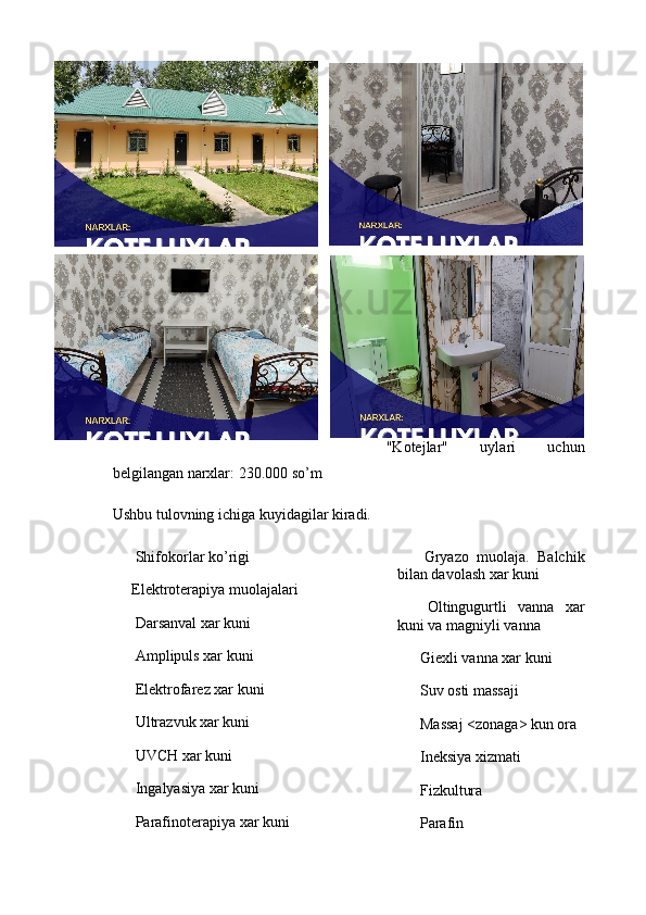 "Kotejlar"   uylari   uchun
belgilangan narxlar: 230.000 so’m
Ushbu tulovning ichiga kuyidagilar kiradi.
✅  Shifokorlar ko’rigi
✅ Elektroterapiya muolajalari
✅  Darsanval xar kuni
✅  Amplipuls xar kuni
✅  Elektrofarez xar kuni
✅  Ultrazvuk xar kuni
✅  UVCH xar kuni
✅  Ingalyasiya xar kuni
✅  Parafinoterapiya xar kuni ✅   Gryazo   muolaja.   Balchik
bilan davolash xar kuni
✅   Oltingugurtli   vanna   xar
kuni va magniyli vanna
✅  Giexli vanna xar kuni
✅  Suv osti massaji
✅  Massaj <zonaga> kun ora
✅  Ineksiya xizmati
✅  Fizkultura
✅  Parafin
