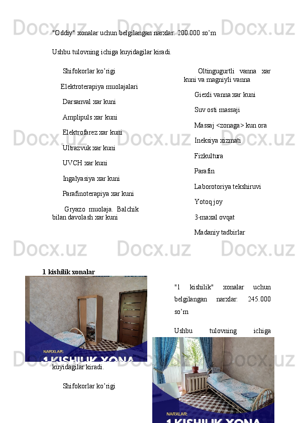"Oddiy" xonalar uchun belgilangan narxlar: 200.000 so’m
Ushbu tulovning ichiga kuyidagilar kiradi.
✅  Shifokorlar ko’rigi
✅ Elektroterapiya muolajalari
✅  Darsanval xar kuni
✅  Amplipuls xar kuni
✅  Elektrofarez xar kuni
✅  Ultrazvuk xar kuni
✅  UVCH xar kuni
✅  Ingalyasiya xar kuni
✅  Parafinoterapiya xar kuni
✅   Gryazo   muolaja.   Balchik
bilan davolash xar kuni ✅   Oltingugurtli   vanna   xar
kuni va magniyli vanna
✅  Giexli vanna xar kuni
✅  Suv osti massaji
✅  Massaj <zonaga> kun ora
✅  Ineksiya xizmati
✅  Fizkultura
✅  Parafin
✅  Laborotoriya tekshiruvi
✅  Yotoq joy
✅  3-maxal ovqat
✅  Madaniy tadbirlar 
1 kishilik xonalar
"1   kishilik"   xonalar   uchun
belgilangan   narxlar:   245.000
so’m
Ushbu   tulovning   ichiga
kuyidagilar kiradi.
✅  Shifokorlar ko’rigi