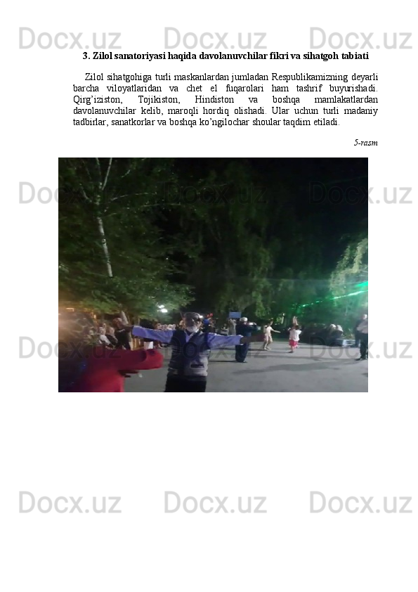 3 . Zilol sanatoriyasi haqida davolanuvchilar fikri va sihatgoh tabiati
Zilol sihatgohiga turli maskanlardan jumladan Respublikamizning deyarli
barcha   viloyatlaridan   va   chet   el   fuqarolari   ham   tashrif   buyurishadi.
Qirg’iziston,   Tojikiston,   Hindiston   va   boshqa   mamlakatlardan
davolanuvchilar   kelib,   maroqli   hordiq   olishadi.   Ular   uchun   turli   madaniy
tadbirlar, sanatkorlar va boshqa ko’ngilochar shoular taqdim etiladi. 
5-rasm