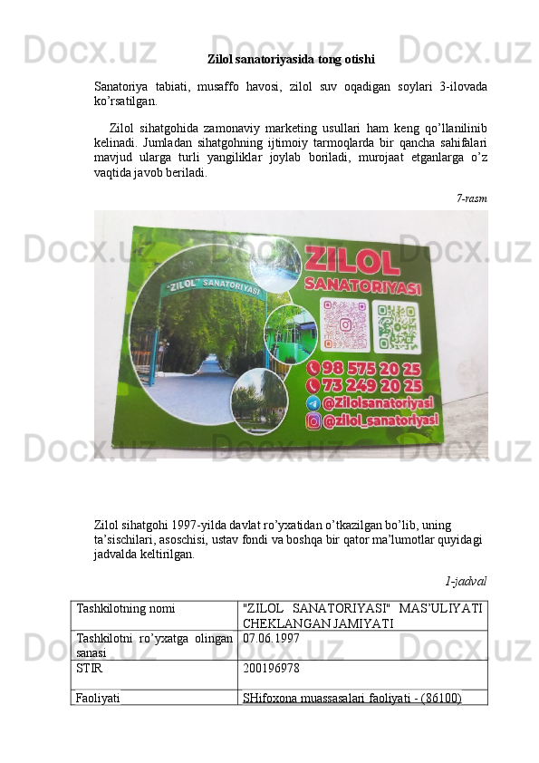 Zilol sanatoriyasida tong otishi
Sanatoriya   tabiati,   musaffo   havosi,   zilol   suv   oqadigan   soylari   3-ilovada
ko’rsatilgan.
Zilol   sihatgohida   zamonaviy   marketing   usullari   ham   keng   qo’llanilinib
kelinadi.   Jumladan   sihatgohning   ijtimoiy   tarmoqlarda   bir   qancha   sahifalari
mavjud   ularga   turli   yangiliklar   joylab   boriladi,   murojaat   etganlarga   o’z
vaqtida javob beriladi. 
7-rasm
Zilol sihatgohi 1997-yilda davlat ro’yxatidan o’tkazilgan bo’lib, uning 
ta’sischilari, asoschisi, ustav fondi va boshqa bir qator ma’lumotlar quyidagi 
jadvalda keltirilgan.
1-jadval
Tashkilotning nomi "ZILOL   SANATORIYASI"   MAS’ULIYATI
CHEKLANGAN JAMIYATI
Tashkilotni   ro’yxatga   olingan
sanasi 07.06.1997
STIR 200196978
Faoliyati SHifoxonа muаssаsаlаri fаoliyati - (86100) 