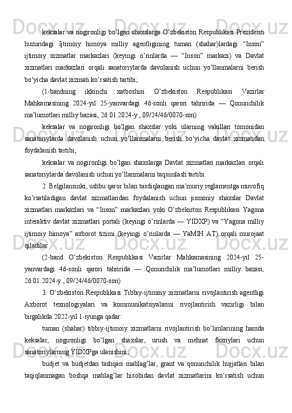 keksalar va nogironligi bo’lgan shaxslarga O’zbekiston Respublikasi Prezidenti
huzuridagi   Ijtimoiy   himoya   milliy   agentligining   tuman   (shahar)lardagi   “Inson”
ijtimoiy   xizmatlar   markazlari   (keyingi   o’rinlarda   —   “Inson”   markazi)   va   Davlat
xizmatlari   markazlari   orqali   sanatoriylarda   davolanish   uchun   yo’llanmalarni   berish
bo’yicha davlat xizmati ko’rsatish tartibi;
(1-bandning   ikkinchi   xatboshisi   O’zbekiston   Respublikasi   Vazirlar
Mahkamasining   2024-yil   25-yanvardagi   46-sonli   qarori   tahririda   —   Qonunchilik
ma’lumotlari milliy bazasi, 26.01.2024-y., 09/24/46/0070-son)
keksalar   va   nogironligi   bo’lgan   shaxslar   yoki   ularning   vakillari   tomonidan
sanatoriylarda   davolanish   uchun   yo’llanmalarni   berish   bo’yicha   davlat   xizmatidan
foydalanish tartibi;
keksalar   va   nogironligi   bo’lgan   shaxslarga   Davlat   xizmatlari   markazlari   orqali
sanatoriylarda davolanish uchun yo’llanmalarni taqsimlash tartibi.
2. Belgilansinki, ushbu qaror bilan tasdiqlangan ma’muriy reglamentga muvofiq
ko’rsatiladigan   davlat   xizmatlaridan   foydalanish   uchun   jismoniy   shaxslar   Davlat
xizmatlari   markazlari   va   “Inson”   markazlari   yoki   O’zbekiston   Respublikasi   Yagona
interaktiv davlat  xizmatlari  portali (keyingi  o’rinlarda — YIDXP)  va “Yagona milliy
ijtimoiy   himoya”   axborot   tizimi   (keyingi   o’rinlarda   —   YaMIH   AT)   orqali   murojaat
qiladilar.
(2-band   O’zbekiston   Respublikasi   Vazirlar   Mahkamasining   2024-yil   25-
yanvardagi   46-sonli   qarori   tahririda   —   Qonunchilik   ma’lumotlari   milliy   bazasi,
26.01.2024-y., 09/24/46/0070-son)
3.  O’zbekiston   Respublikasi   Tibbiy-ijtimoiy  xizmatlarni   rivojlantirish   agentligi
Axborot   texnologiyalari   va   kommunikatsiyalarini   rivojlantirish   vazirligi   bilan
birgalikda 2022-yil 1-iyunga qadar:
tuman   (shahar)   tibbiy-ijtimoiy   xizmatlarni   rivojlantirish   bo’limlarining   hamda
keksalar,   nogironligi   bo’lgan   shaxslar,   urush   va   mehnat   faxriylari   uchun
sanatoriylarning YIDXPga ulanishini;
budjet   va   budjetdan   tashqari   mablag’lar,   grant   va   qonunchilik   hujjatlari   bilan
taqiqlanmagan   boshqa   mablag’lar   hisobidan   davlat   xizmatlarini   ko’rsatish   uchun