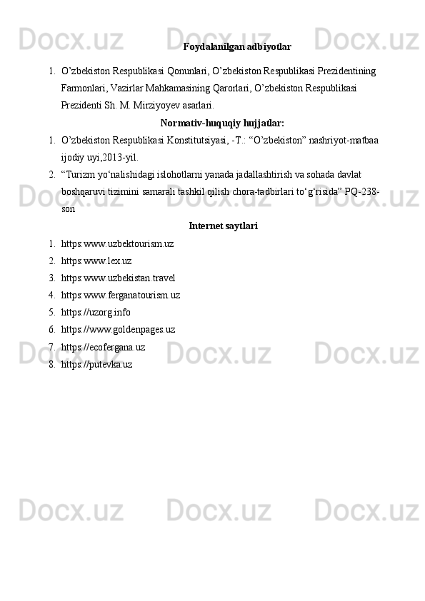 Foydalanilgan adbiyotlar
1. O’zbekiston Respublikasi Qonunlari, O’zbekiston Respublikasi Prezidentining 
Farmonlari, Vazirlar Mahkamasining Qarorlari, O’zbekiston Respublikasi 
Prezidenti Sh. M. Mirziyoyev asarlari.
Normativ-huquqiy hujjatlar:
1. O’zbekiston Respublikasi Konstitutsiyasi, -T.: “O’zbekiston” nashriyot-matbaa 
ijodiy uyi,2013-yil.
2. “Turizm yo‘nalishidagi islohotlarni yanada jadallashtirish va sohada davlat 
boshqaruvi tizimini samarali tashkil qilish chora-tadbirlari to‘g‘risida” PQ-238-
son
Internet saytlari
1. https:www.uzbektourism.uz
2. https:www.lex.uz
3. https:www.uzbekistan.travel
4. https:www.ferganatourism.uz
5. https://uzorg.info
6. https://www.goldenpages.uz
7. https://ecofergana.uz
8. https://putevka.uz 