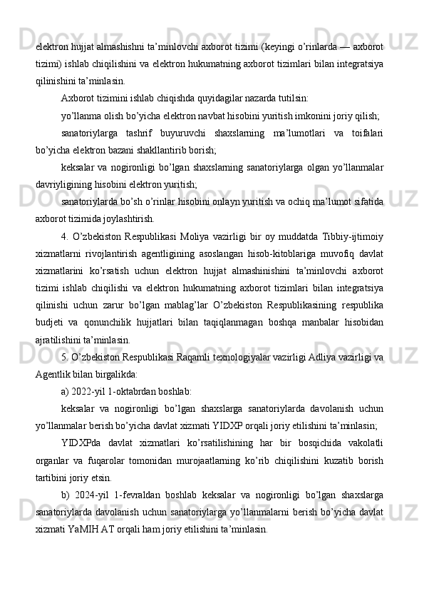 elektron hujjat almashishni ta’minlovchi axborot tizimi (keyingi o’rinlarda — axborot
tizimi) ishlab chiqilishini va elektron hukumatning axborot tizimlari bilan integratsiya
qilinishini ta’minlasin.
Axborot tizimini ishlab chiqishda quyidagilar nazarda tutilsin:
yo’llanma olish bo’yicha elektron navbat hisobini yuritish imkonini joriy qilish;
sanatoriylarga   tashrif   buyuruvchi   shaxslarning   ma’lumotlari   va   toifalari
bo’yicha elektron bazani shakllantirib borish;
keksalar   va  nogironligi   bo’lgan  shaxslarning   sanatoriylarga  olgan   yo’llanmalar
davriyligining hisobini elektron yuritish;
sanatoriylarda bo’sh o’rinlar hisobini onlayn yuritish va ochiq ma’lumot sifatida
axborot tizimida joylashtirish.
4.   O’zbekiston   Respublikasi   Moliya   vazirligi   bir   oy   muddatda   Tibbiy-ijtimoiy
xizmatlarni   rivojlantirish   agentligining   asoslangan   hisob-kitoblariga   muvofiq   davlat
xizmatlarini   ko’rsatish   uchun   elektron   hujjat   almashinishini   ta’minlovchi   axborot
tizimi   ishlab   chiqilishi   va   elektron   hukumatning   axborot   tizimlari   bilan   integratsiya
qilinishi   uchun   zarur   bo’lgan   mablag’lar   O’zbekiston   Respublikasining   respublika
budjeti   va   qonunchilik   hujjatlari   bilan   taqiqlanmagan   boshqa   manbalar   hisobidan
ajratilishini ta’minlasin.
5. O’zbekiston Respublikasi Raqamli texnologiyalar vazirligi Adliya vazirligi va
Agentlik bilan birgalikda:
a) 2022-yil 1-oktabrdan boshlab:
keksalar   va   nogironligi   bo’lgan   shaxslarga   sanatoriylarda   davolanish   uchun
yo’llanmalar berish bo’yicha davlat xizmati YIDXP orqali joriy etilishini ta’minlasin;
YIDXPda   davlat   xizmatlari   ko’rsatilishining   har   bir   bosqichida   vakolatli
organlar   va   fuqarolar   tomonidan   murojaatlarning   ko’rib   chiqilishini   kuzatib   borish
tartibini joriy etsin.
b)   2024-yil   1-fevraldan   boshlab   keksalar   va   nogironligi   bo’lgan   shaxslarga
sanatoriylarda   davolanish   uchun   sanatoriylarga   yo’llanmalarni   berish   bo’yicha   davlat
xizmati YaMIH AT orqali ham joriy etilishini ta’minlasin.