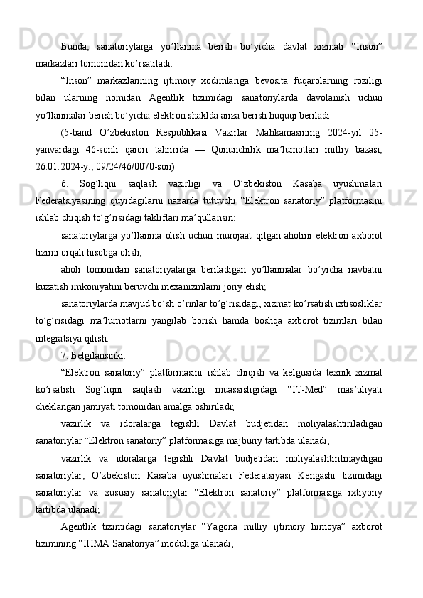 Bunda,   sanatoriylarga   yo’llanma   berish   bo’yicha   davlat   xizmati   “Inson”
markazlari tomonidan ko’rsatiladi.
“Inson”   markazlarining   ijtimoiy   xodimlariga   bevosita   fuqarolarning   roziligi
bilan   ularning   nomidan   Agentlik   tizimidagi   sanatoriylarda   davolanish   uchun
yo’llanmalar berish bo’yicha elektron shaklda ariza berish huquqi beriladi.
(5-band   O’zbekiston   Respublikasi   Vazirlar   Mahkamasining   2024-yil   25-
yanvardagi   46-sonli   qarori   tahririda   —   Qonunchilik   ma’lumotlari   milliy   bazasi,
26.01.2024-y., 09/24/46/0070-son)
6.   Sog’liqni   saqlash   vazirligi   va   O’zbekiston   Kasaba   uyushmalari
Federatsiyasining   quyidagilarni   nazarda   tutuvchi   “Elektron   sanatoriy”   platformasini
ishlab chiqish to’g’risidagi takliflari ma’qullansin:
sanatoriylarga   yo’llanma   olish   uchun   murojaat   qilgan   aholini   elektron   axborot
tizimi orqali hisobga olish;
aholi   tomonidan   sanatoriyalarga   beriladigan   yo’llanmalar   bo’yicha   navbatni
kuzatish imkoniyatini beruvchi mexanizmlarni joriy etish;
sanatoriylarda mavjud bo’sh o’rinlar to’g’risidagi, xizmat ko’rsatish ixtisosliklar
to’g’risidagi   ma’lumotlarni   yangilab   borish   hamda   boshqa   axborot   tizimlari   bilan
integratsiya qilish.
7. Belgilansinki:
“Elektron   sanatoriy”   platformasini   ishlab   chiqish   va   kelgusida   texnik   xizmat
ko’rsatish   Sog’liqni   saqlash   vazirligi   muassisligidagi   “IT-Med”   mas’uliyati
cheklangan jamiyati tomonidan amalga oshiriladi;
vazirlik   va   idoralarga   tegishli   Davlat   budjetidan   moliyalashtiriladigan
sanatoriylar “Elektron sanatoriy” platformasiga majburiy tartibda ulanadi;
vazirlik   va   idoralarga   tegishli   Davlat   budjetidan   moliyalashtirilmaydigan
sanatoriylar,   O’zbekiston   Kasaba   uyushmalari   Federatsiyasi   Kengashi   tizimidagi
sanatoriylar   va   xususiy   sanatoriylar   “Elektron   sanatoriy”   platformasiga   ixtiyoriy
tartibda ulanadi;
Agentlik   tizimidagi   sanatoriylar   “Yagona   milliy   ijtimoiy   himoya”   axborot
tizimining “IHMA Sanatoriya” moduliga ulanadi;