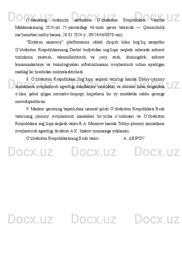 (7-bandning   beshinchi   xatboshisi   O’zbekiston   Respublikasi   Vazirlar
Mahkamasining   2024-yil   25-yanvardagi   46-sonli   qarori   tahririda   —   Qonunchilik
ma’lumotlari milliy bazasi, 26.01.2024-y., 09/24/46/0070-son)
“Elektron   sanatoriy”   platformasini   ishlab   chiqish   bilan   bog’liq   xarajatlar
O’zbekiston   Respublikasining   Davlat   budjetidan   sog’liqni   saqlash   sohasida   axborot
tizimlarini   yaratish,   takomillashtirish   va   joriy   etish,   shuningdek,   axborot
kommunikatsiya   va   texnologiyalari   infratuzilmasini   rivojlantirish   uchun   ajratilgan
mablag’lar hisobidan moliyalashtiriladi.
8.   O’zbekiston   Respublikasi   Sog’liqni   saqlash   vazirligi   hamda   Tibbiy-ijtimoiy
xizmatlarni   rivojlantirish   agentligi   manfaatdor   vazirliklar   va   idoralar   bilan   birgalikda
o’zlari   qabul   qilgan   normativ-huquqiy   hujjatlarni   bir   oy   muddatda   ushbu   qarorga
muvofiqlashtirsin.
9. Mazkur qarorning bajarilishini nazorat qilish O’zbekiston Respublikasi Bosh
vazirining   ijtimoiy   rivojlantirish   masalalari   bo’yicha   o’rinbosari   va   O’zbekiston
Respublikasi sog’liqni saqlash vaziri B.A. Musayev hamda Tibbiy-ijtimoiy xizmatlarni
rivojlantirish agentligi direktori A.K. Inakov zimmasiga yuklansin.
O’zbekiston Respublikasining Bosh vaziri  A. ARIPOV