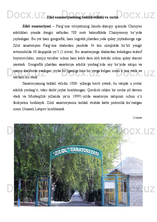 Zilol sanatoriyasining tashkil etilishi va tarixi
Zilol   sanatoriyasi   –   Farg’ona   viloyatining   Janubi-sharqiy   qismida   Chimyon
adirliklari   yonida   dengiz   sathidan   700   metr   balandlikda   Chimyonsoy   bo’yida
joylashgan. Bu yer ham geografik, ham logistik jihatdan juda qulay joylashuvga ega.
Zilol   sanatoriyasi   Farg’ona   shahridan   janubda   34   km   uzoqlikda   bo’lib   yengil
avtomobilda 40 daqiqalik yo’l (1-ilova). Bu sanatoriyaga shahardan keladigan tashrif
buyuruvchilar, xorijiy turistlar uchun ham  kelib dam  olib ketishi  uchun qulay sharoit
yaratadi.   Geografik   jihatdan   sanatoriya   adirlik   yonbag’rida   soy   bo’yida   salqin   va
mayin shabboda esadigan joyda bo’lganligi bois bu yerga kelgan inson o’zini tetik va
bardam his etadi. 
Sanatoriyaning   tashkil   etilishi   1988-   yillarga   borib   yetadi,   bu   vatqda   u   yerlar
adirlik yonbag’ri, tekis dasht joylar hisoblangan. Qurulish ishlari bir necha yil davom
etadi   va   Mustaqillik   yillarida   ya’ni   19991-yilda   sanatoriya   xalqimiz   uchun   o’z
faoliyatini   boshlaydi.   Zilol   sanatoriyasini   tashkil   etishda   katta   jonbozlik   ko’rsatgan
inson Umarali Latipov hisoblanadi. 
1-rasm 