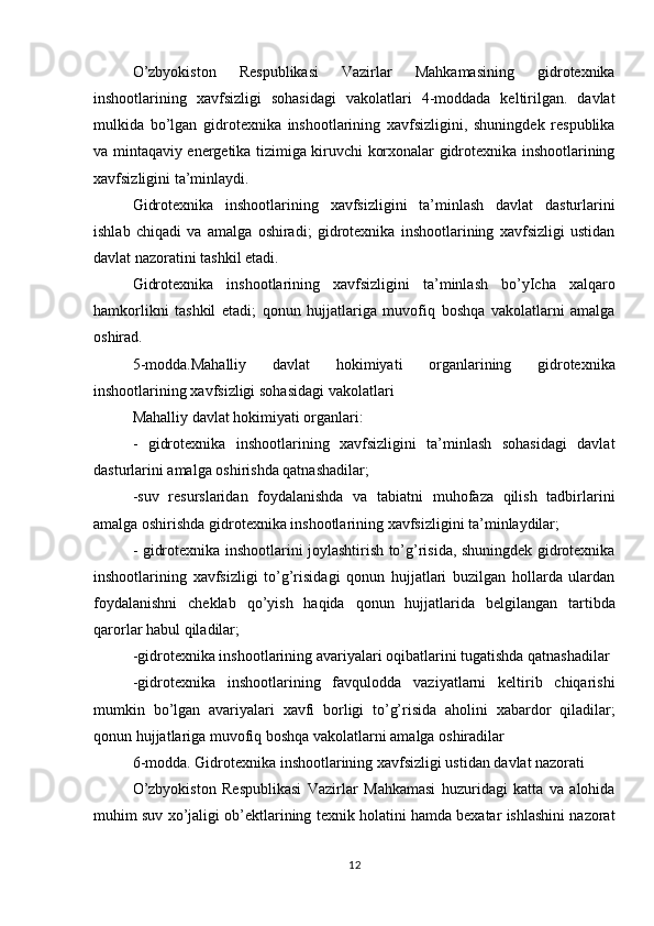 O’zbyokiston   Respublikasi   Vazirlar   Mahkamasining   gidrotexnika
inshootlarining   xavfsizligi   sohasidagi   vakolatlari   4-moddada   keltirilgan.   davlat
mulkida   bo’lgan   gidrotexnika   inshootlarining   xavfsizligini,   shuningdek   respublika
va mintaqaviy energetika tizimiga kiruvchi korxonalar gidrotexnika inshootlarining
xavfsizligini ta’minlaydi.
Gidrotexnika   inshootlarining   xavfsizligini   ta’minlash   davlat   dasturlarini
ishlab   chiqadi   va   amalga   oshiradi;   gidrotexnika   inshootlarining   xavfsizligi   ustidan
davlat nazoratini tashkil etadi.
Gidrotexnika   inshootlarining   xavfsizligini   ta’minlash   bo’yIcha   xalqaro
hamkorlikni   tashkil   etadi;   qonun   hujjatlariga   muvofiq   boshqa   vakolatlarni   amalga
oshirad.
5-modda.Mahalliy   davlat   hokimiyati   organlarining   gidrotexnika
inshootlarining xavfsizligi sohasidagi vakolatlari
Mahalliy davlat hokimiyati organlari:
-   gidrotexnika   inshootlarining   xavfsizligini   ta’minlash   sohasidagi   davlat
dasturlarini amalga oshirishda qatnashadilar; 
-suv   resurslaridan   foydalanishda   va   tabiatni   muhofaza   qilish   tadbirlarini
amalga oshirishda gidrotexnika inshootlarining xavfsizligini ta’minlaydilar;
- gidrotexnika inshootlarini joylashtirish to’g’risida, shuningdek gidrotexnika
inshootlarining   xavfsizligi   to’g’risidagi   qonun   hujjatlari   buzilgan   hollarda   ulardan
foydalanishni   cheklab   qo’yish   haqida   qonun   hujjatlarida   belgilangan   tartibda
qarorlar habul qiladilar;
-gidrotexnika inshootlarining avariyalari oqibatlarini tugatishda qatnashadilar
-gidrotexnika   inshootlarining   favqulodda   vaziyatlarni   keltirib   chiqarishi
mumkin   bo’lgan   avariyalari   xavfi   borligi   to’g’risida   aholini   xabardor   qiladilar;
qonun hujjatlariga muvofiq boshqa vakolatlarni amalga oshiradilar
6-modda. Gidrotexnika inshootlarining xavfsizligi ustidan davlat nazorati
O’zbyokiston   Respublikasi   Vazirlar   Mahkamasi   huzuridagi   katta   va   alohida
muhim suv xo’jaligi ob’ektlarining texnik holatini hamda bexatar ishlashini nazorat
12 