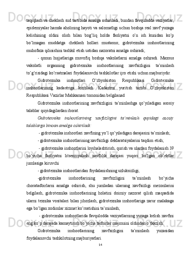 taqiqlash va cheklash sud tartibida amalga oshiriladi, bundan favqulodda vaziyatlar,
epidemiyalar hamda aholining hayoti va salomatligi uchun boshqa real xavf yuzaga
kelishining   oldini   olish   bilan   bog’liq   holda   faoliyatni   o’n   ish   kunidan   ko’p
bo’lmagan   muddatga   cheklash   hollari   mustasno;   gidrotexnika   inshootlarining
muhofaza qilinishini tashkil etish ustidan nazoratni amalga oshiradi;
-   qonun   hujjatlariga   muvofiq   boshqa   vakolatlarni   amalga   oshiradi.   Maxsus
vakolatli   organning   gidrotexnika   inshootlarining   xavfsizligini   ta’minlash
to’g’risidagi ko’rsatmalari foydalanuvchi tashkilotlar ijro etishi uchun majburiydir.
Gidrotexnika   inshootlari   O’zbyokiston   Respublikasi   Gidrotexnika
inshootlarining   kadastriga   kiritiladi.   Kadastrni   yuritish   tartibi   O’zbyokiston
Respublikasi Vazirlar Mahkamasi tomonidan belgilanad
Gidrotexnika   inshootlarining   xavfsizligini   ta’minlashga   qo’yiladigan   asosiy
talablar quyidagilardan iborat.
Gidrotexnika   inshootlarining   xavfsizligini   ta’minlash   quyidagi   asosiy
talablarga binoan amalga oshiriladi:
 - gidrotexnika inshootlari xavfining yo’l qo’yiladigan darajasini ta’minlash; 
- gidrotexnika inshootlarining xavfsizligi deklaratsiyalarini taqdim etish;
 - gidrotexnika inshootlarini loyihalashtirish, qurish va ulardan foydalanish 39
bo’yicha   faoliyatni   litsenziyalash   xavflilik   darajasi   yuqori   bo’lgan   ob’ektlar
jumlasiga kiruvchi
- gidrotexnika inshootlaridan foydalanishning uzluksizligi;
-gidrotexnika   inshootlarining   xavfsizligini   ta’minlash   bo’yicha
choratadbirlarni   amalga   oshirish,   shu   jumladan   ularning   xavfsizligi   mezonlarini
belgilash,   gidrotexnika   inshootlarining   holatini   doimiy   nazorat   qilish   maqsadida
ularni   texnika   vositalari   bilan   jihozlash,   gidrotexnika   inshootlariga  zarur   malakaga
ega bo’lgan xodimlar xizmat ko’rsatishini ta’minlash;
  - gidrotexnika inshootlarida favqulodda vaziyatlarning yuzaga kelish xavfini
eng ko’p darajada kamaytirish bo’yicha tadbirlar majmuini oldindan o’tkazish.
Gidrotexnika   inshootlarining   xavfsizligini   ta’minlash   yuzasidan
foydalanuvchi tashkilotning majburiyatlari.
14 