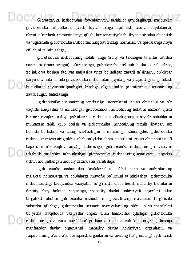 Gidrotexnika   inshootidan   foydalanuvchi   tashkilot   quyidagilarga   majburdir:
gidrotexnika   inshootlarini   qurish,   foydalanishga   topshirish,   ulardan   foydalanish,
ularni ta’mirlash, rekonstruksiya qilish, konservatsiyalash, foydalanishdan chiqarish
va tugatishda gidrotexnika inshootlarining xavfsizligi normalari va qoidalariga rioya
etilishini ta’minlashga; 
gidrotexnika   inshootining   holati,   unga   tabiiy   va   texnogen   ta’sirlar   ustidan
nazoratni   (monitoringni)   ta’minlashga,   gidrotexnika   inshooti   kaskadda   ishlashini,
xo’jalik   va   boshqa   faoliyat   natijasida   unga   bo’ladigan   zararli   ta’sirlarni,   ob’ektlar
daryo o’zanida hamda gidrotexnika inshootidan quyidagi va yuqoridagi unga tutash
hududlarda   joylashtirilganligini   hisobga   olgan   holda   gidrotexnika   inshootining
xavfsizligini baholashga; 
-gidrotexnika   inshootining   xavfsizligi   mezonlarini   ishlab   chiqishni   va   o’z
vaqtida   aniqlashni   ta’minlashga;   gidrotexnika   inshootining   holatini   nazorat   qilish
tizimini rivojlantirishga; gidrotexnika inshooti xavfsizligining pasayishi  sabablarini
muntazam   tahlil   qilib   borish   va   gidrotexnika   inshootining   texnik   jihatdan   soz
holatda   bo’lishini   va   uning   xavfsizligini   ta’minlashga,   shuningdek   gidrotexnika
inshooti avariyasining oldini olish bo’yIcha chora-tadbirlarni ishlab chiqishni va 40
bajarishni   o’z   vaqtida   amalga   oshirishga;   gidrotexnika   inshootining   muntazam
tekshirib   turilishini   ta’minlashga;   gidrotexnika   inshootining   avariyasini   tugatish
uchun mo’ljallangan moddiy zaxiralarni yaratishga;
-gidrotexnika   inshootidan   foydalanishni   tashkil   etish   va   xodimlarning
malakasi   normalarga   va   qoidalarga   muvofiq   bo’lishini   ta’minlashga;   gidrotexnika
inshootlaridagi   favqulodda   vaziyatlar   to’g’risida   xabar   berish   mahalliy   tizimlarini
doimiy   shay   holatda   saqlashga;   mahalliy   davlat   hokimiyati   organlari   bilan
birgalikda   aholini   gidrotexnika   inshootlarining   xavfsizligi   masalalari   to’g’risida
xabardor   qilishga;   gidrotexnika   inshooti   avariyalarining   oldini   olish   masalalari
bo’yicha   favqulodda   vaziyatlar   organi   bilan   hamkorlik   qilishga;   gidrotexnika
inshootining   avariyasi   xavfi   borligi   haqida   maxsus   vakolatli   organni,   boshqa
manfaatdor   davlat   organlarini,   mahalliy   davlat   hokimiyati   organlarini   va
fuqarolarning o’zini o’zi boshqarish organlarini va suvning (to’g’onning) tiyib turish
15 