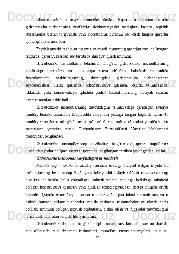 Maxsus   vakolatli   organ   tomonidan   davlat   ekspertizasi   xulosasi   asosida
gidrotexnika   inshootining   xavfsizligi   deklaratsiyasini   tasdiqlash   haqida,   tegishli
ruxsatnoma   berish   to’g’risida   yoki   ruxsatnoma   berishni   rad   etish   haqida   qarorlar
qabul qilinishi mumkin.
Foydalanuvchi tashkilot maxsus vakolatli organning qaroriga rozi bo’lmagan
taqdirda, qaror yuzasidan sud tartibida shikoyat qilish mumkin. 
Gidrotexnika   inshootlarini   tekshirish   chog’ida   gidrotexnika   inshootlarining
xavfsizligi   normalari   va   qoidalariga   rioya   etilishini   baholash   maqsadida
foydalanuvchi   tashkilotlarning,   shuningdek   gidrotexnika   inshootlaridan
foydalanishda,   ularni   qurishda,   rekonstruksiya   qilishda,   kapital   ta’mirlashda,
tiklashda   yoki   konservatsiya   qilishda   pudrat   tashkilotlarining   faoliyati   ustidan
nazorat amalga oshiriladi.
Gidrotexnika   inshootlarining   xavfsizligini   ta’minlashga   qaratilgan   avariya
moddiy-texnika   zaxiralari   favqulodda   vaziyatlar   yuzaga   kelgan   taqdirda   zarur   42
moddiy   resurslarni   oshig’ich   tarzda   jalb   qilish   maqsadida   oldindan   yaratiladi.   Bu
zaxiralarni   yaratish   tartibi   O’zbyokiston   Respublikasi   Vazirlar   Mahkamasi
tomonidan belgilanadi.
Gidrotexnika   inshootlarining   xavfsizligi   to’g’risidagi   qonun   hujjatlarini
buzishda aybdor bo’lgan shaxslar qonunda belgilangan tartibda javobgar bo’ladilar
Gidrotexnik inshootlar xavfsizligini ta’minlash
Insonlar   aql   -   idroki   va   amaliy   mehnati   evaziga   bunyod   etilgan   u   yoki   bu
inshootlarning   biror   tashqi   kuch   yoki   tabiiy   ofat   tufayli   ishlash   muvozanatining
buzilishi   oqibatida   kelib   chiqadigan   nohush   xolatni   vujudga   kelishiga   sababchi
bo’lgan   konstruksiya   qismlari   yoki   qurilish   texnologiyasidan   chetga   chiqish   xavfli
holatdir.   Quyida   inson   hayoti   uchun   o’ta   zarur   bo’lgan   tabiat   ne’mati   suv   va   u
tufayli   bunyod   etilgan   inshootlar   xaqida   qiskacha   tushunchalar   va   ularda   sodir
bo’lishi   mumkin   bo’lgan   noxush   oqibatlarni   oldini   olish   va   fuqarolar   xavfsizligini
ta’minlash choralari xaqida fikr yuritamiz.
Gidrotexnik   inshootlar:   to’g’onlar   (plotinalar),   suv   tashlash,   suv   bo’shatish,
suv   o’tkazish,   suv   chiqarish   inshootlari,   tonnellar,   nasos   stansiyalari,   kanallar,
17 