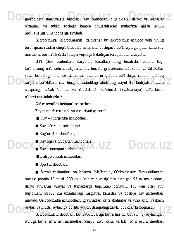 gidroelektr   stansiyalari   binolari,   suv   omborlari   qirg’oklari,   daryo   va   kanallar
o’zanlari   va   tubini   toshqin   hamda   emirishlardan   muhofaza   qilish   uchun
mo’ljallangan inshootlarga aytiladi. 
Gidrotexnika   (gidrodinamik)   xalokatlar   bu   gidrotexnik   inshoot   yoki   uning
biror qismi ishdan chiqib buzilishi natijasida boshqarib bo’lmaydigan juda katta suv
massasini bostirib kelishi tufayli vujudga keladigan Favqulodda vaziyatdir.
GTI   (Suv   omborlari,   daryolar,   kanallar)   ning   buzilishi,   baland   tog’
ko’llarining   urib   ketishi   natijasida   suv   bosishi   gidrotexnik   xalokatlar   va   falokatlar
sodir   bo’lishiga   olib   keladi   hamda   odamlarni   qurbon   bo’lishiga,   sanoat,   qishloq
xo’jalik   ob’ektlari,   suv   bosgan   hududdagi   aholining   xayot   43   faoliyatini   izdan
chiqishiga   sabab   bo’ladi   va   shoshilinch   ko’chirish   (evakuatsiya)   tadbirlarini
o’tkazishni talab qiladi.
Gidrotexnika inshootlari turlar
Foydalanish maqsadi va xususiyatiga qarab
  ◼  Suv – energetika inshootlari; 
◼  Suv ta’minoti inshootlari; 
◼  Sug’orish inshootlari; 
◼  Suv oqava chiqarish inshootlari; 
◼  Suv – transport inshootlari;
  ◼  Baliq xo’jalik inshootlari; 
◼  Sport inshootlari; 
◼   Bezak   inshootlari   va   hokazo.   Ma’lumki,   O’zbyokiston   Respublikasida
hozirgi   paytda   19   mlrd.   700   mln.   kub   m   suv   sig’dira   oladigan   53   ta   suv   ombori,
daryo   suvlarini   viloyat   va   tumanlarga   taqsimlab   beruvchi   150   dan   ortiq   suv
tug’onlari,   28122   km   uzunlikdagi   magistral   kanallar   va   boshqa   suv   inshootlari
mavjud. Gidrotexnika inshootlarning ayrimlari katta shaharlar va yirik aholi yashash
joylari yaqinida joylashga bo’lib, yuqori darajadagi xavfli obektlar hisoblanadi.
Gidrotexnik inshootlari, ko’rsatkichlariga ko’ra har xil bo’ladi: 1) joylashgan
o’rniga ko’ra: a) er usti inshootlari (daryo, ko’l, kanal va h.k); b) er osti inshootlari
18