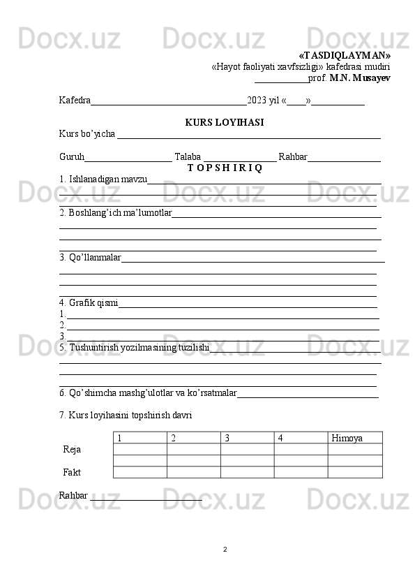 «TASDIQLAYMAN»
«Hayot faoliyati xavfsizligi» kafedrasi mudiri 
___________ prof.  M.N. Musayev
Kafedra________________________________2023 yil «____»___________
KURS LOYIHASI
Kurs bo’yicha ______________________________________________________
Guruh__________________ Talaba _______________ Rahbar_______________
T O P S H I R I Q
1. Ishlanadigan mavzu________________________________________________
_________________________________________________________________
_________________________________________________________________
2. Boshlang’ich ma’lumotlar___________________________________________
_________________________________________________________________
__________________________________________________________________
_________________________________________________________________
3. Qo’llanmalar______________________________________________________
_________________________________________________________________
_________________________________________________________________
_________________________________________________________________
4. Grafik qismi_____________________________________________________
1.________________________________________________________________
2.________________________________________________________________
3.________________________________________________________________
5. Tushuntirish yozilmasining tuzilishi___________________________________
__________________________________________________________________
_________________________________________________________________
_________________________________________________________________
6. Qo’shimcha mashg’ulotlar va ko’rsatmalar_____________________________
7. Kurs loyihasini topshirish davri
1 2 3 4 Himoya 
Reja
Fakt
Rahbar _______________________
2