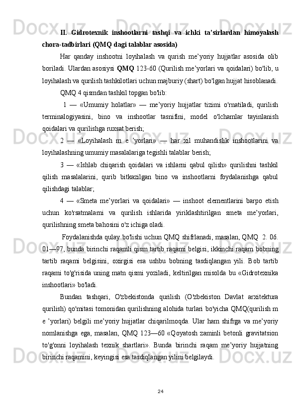 II.   Gidrotexnik   inshootlarni   tashqi   va   ichki   ta’sirlardan   himoyalash
chora-tadbirlari (QMQ dagi talablar asosida)
Har   qanday   inshootni   loyihalash   va   qurish   me’yoriy   hujjatlar   asosida   olib
boriladi. Ulardan asosiysi   QMQ   123-60 (Qurilish me’yorlari va qoidalari) bo'lib, u
loyihalash va qurilish tashkilotlari uchun majburiy (shart) bo'lgan hujjat hisoblanadi.
QMQ 4 qismdan tashkil topgan bo'lib: 
  1   —   «Umumiy   holatlar»   —   me’yoriy   hujjatlar   tizimi   o'rnatiladi,   qurilish
terminalogiyasini,   bino   va   inshootlar   tasnifini,   model   o'lchamlar   tayinlanish
qoidalari va qurilishga ruxsat berish; 
2   —   «Loyihalash   m   e   ’yorlari»   —   har   xil   muhandislik   inshootlarini   va
loyihalashning umumiy masalalariga tegishli talablar berish; 
3   —   «Ishlab   chiqarish   qoidalari   va   ishlarni   qabul   qilish»   qurilishni   tashkil
qilish   masalalarini,   qurib   bitkazilgan   bino   va   inshootlarni   foydalanishga   qabul
qilishdagi talablar; 
4   —   «Smeta   me’yorlari   va   qoidalari»   —   inshoot   elementlarini   barpo   etish
uchun   ko'rsatmalarni   va   qurilish   ishlarida   yiriklashtirilgan   smeta   me’yorlari,
qurilishning smeta bahosini o'z ichiga oladi.
 Foydalanishda qulay bo'lishi uchun QMQ shifrlanadi, masalan, QMQ  2. 06.
01—97, bunda birinchi raqamli qism tartib raqami belgisi, ikkinchi raqam bobning
tartib   raqami   belgisini,   oxirgisi   esa   ushbu   bobning   tasdiqlangan   yili.   Bob   tartib
raqami   to'g'risida   uning  matn   qismi   yoziladi,  keltirilgan  misolda   bu   «Gidrotexnika
inshootlari» bo'ladi. 
Bundan   tashqari,   O'zbekistonda   qurilish   (O'zbekiston   Davlat   arxitektura
qurilish) qo'mitasi tomonidan qurilishning alohida turlari bo'yicha QMQ(qurilish m
e   ’yorlari)   belgili   me’yoriy   hujjatlar   chiqarilmoqda.   Ular   ham   shifrga   va   me’yoriy
nomlanishga   ega,   masalan,   QMQ   123—60   «Qoyatosh   zaminli   betonli   gravitatsion
to'g'onni   loyihalash   texnik   shartlari».   Bunda   birinchi   raqam   me’yoriy   hujjatning
birinchi raqamini, keyingisi esa tasdiqlangan yilini belgilaydi.
24 