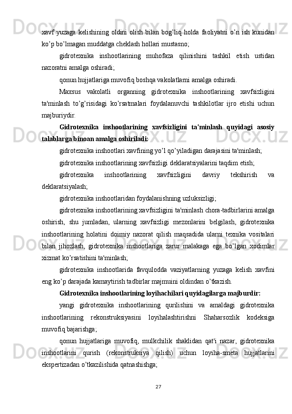 xavf  yuzaga  kelishining  oldini  olish  bilan bog’liq holda  faoliyatni  o’n ish  kunidan
ko’p bo’lmagan muddatga cheklash hollari mustasno;
gidrotexnika   inshootlarining   muhofaza   qilinishini   tashkil   etish   ustidan
nazoratni amalga oshiradi;
qonun hujjatlariga muvofiq boshqa vakolatlarni amalga oshiradi.
Maxsus   vakolatli   organning   gidrotexnika   inshootlarining   xavfsizligini
ta'minlash   to’g’risidagi   ko’rsatmalari   foydalanuvchi   tashkilotlar   ijro   etishi   uchun
majburiydir.
Gidrotexnika   inshootlarining   xavfsizligini   ta'minlash   quyidagi   asosiy
talablarga binoan amalga oshiriladi:
gidrotexnika inshootlari xavfining yo’l qo’yiladigan darajasini ta'minlash;
gidrotexnika inshootlarining xavfsizligi deklaratsiyalarini taqdim etish;
gidrotexnika   inshootlarining   xavfsizligini   davriy   tekshirish   va
deklaratsiyalash;
gidrotexnika inshootlaridan foydalanishning uzluksizligi;
gidrotexnika inshootlarining xavfsizligini ta'minlash chora-tadbirlarini amalga
oshirish,   shu   jumladan,   ularning   xavfsizligi   mezonlarini   belgilash,   gidrotexnika
inshootlarining   holatini   doimiy   nazorat   qilish   maqsadida   ularni   texnika   vositalari
bilan   jihozlash,   gidrotexnika   inshootlariga   zarur   malakaga   ega   bo’lgan   xodimlar
xizmat ko’rsatishini ta'minlash;
gidrotexnika   inshootlarida   favqulodda   vaziyatlarning   yuzaga   kelish   xavfini
eng ko’p darajada kamaytirish tadbirlar majmuini oldindan o’tkazish.
Gidrotexnika inshootlarining loyihachilari quyidagilarga majburdir:
yangi   gidrotexnika   inshootlarining   qurilishini   va   amaldagi   gidrotexnika
inshootlarining   rekonstruksiyasini   loyihalashtirishni   Shaharsozlik   kodeksiga
muvofiq bajarishga;
qonun   hujjatlariga   muvofiq,   mulkchilik   shaklidan   qat'i   nazar,   gidrotexnika
inshootlarini   qurish   (rekonstruksiya   qilish)   uchun   loyiha-smeta   hujjatlarini
ekspertizadan o’tkazilishida qatnashishga;
27 