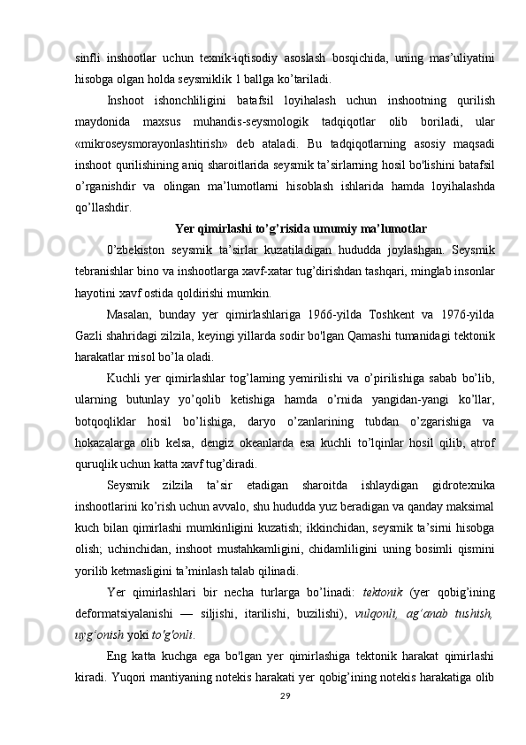 sinfli   inshootlar   uchun   texnik - iqtisodiy   asoslash   bosqichida ,   uning   mas ’ uliyatini
hisobga   olgan   holda   seysmiklik  1  ballga   ko ’ tariladi . 
Inshoot   ishonchliligini   batafsil   loyihalash   uchun   inshootning   qurilish
maydonida   maxsus   muhandis - seysmologik   tadqiqotlar   olib   boriladi ,   ular
« mikroseysmorayonlashtirish »   deb   ataladi .   Bu   tadqiqotlarning   asosiy   maqsadi
inshoot   qurilishining   aniq   sharoitlarida   seysmik   ta ’ sirlarning   hosil   bo ' lishini   batafsil
o ’ rganishdir   va   olingan   ma ’ lumotlarni   hisoblash   ishlarida   hamda   loyihalashda
qo ’ llashdir . 
Yer qimirlashi to’g’risida umumiy ma’lumotlar
0’zbekiston   seysmik   ta’sirlar   kuzatiladigan   hududda   joylashgan.   Seysmik
tebranishlar bino va inshootlarga xavf-xatar tug’dirishdan tashqari, minglab insonlar
hayotini xavf ostida qoldirishi mumkin. 
Masalan,   bunday   yer   qimirlashlariga   1966-yilda   Toshkent   va   1976-yilda
Gazli shahridagi zilzila, keyingi yillarda sodir bo'lgan Qamashi tumanidagi tektonik
harakatlar misol bo’la oladi. 
Kuchli   yer   qimirlashlar   tog’laming   yemirilishi   va   o’pirilishiga   sabab   bo’lib,
ularning   butunlay   yo’qolib   ketishiga   hamda   o’rnida   yangidan-yangi   ko’llar,
botqoqliklar   hosil   bo’lishiga,   daryo   o’zanlarining   tubdan   o’zgarishiga   va
hokazalarga   olib   kelsa,   dengiz   okeanlarda   esa   kuchli   to’lqinlar   hosil   qilib,   atrof
quruqlik uchun katta xavf tug’diradi. 
Seysmik   zilzila   ta’sir   etadigan   sharoitda   ishlaydigan   gidrotexnika
inshootlarini ko’rish uchun avvalo, shu hududda yuz beradigan va qanday maksimal
kuch bilan qimirlashi mumkinligini kuzatish; ikkinchidan, seysmik ta’sirni hisobga
olish;   uchinchidan,   inshoot   mustahkamligini,   chidamliligini   uning   bosimli   qismini
yorilib ketmasligini ta’minlash talab qilinadi. 
Yer   qimirlashlari   bir   necha   turlarga   bo’linadi:   tektonik   (yer   qobig’ining
deformatsiyalanishi   —   siljishi,   itarilishi,   buzilishi),   vulqonli,   ag’anab   tushish,
uyg’onish  yoki  to'g'onli . 
Eng   katta   kuchga   ega   bo'lgan   yer   qimirlashiga   tektonik   harakat   qimirlashi
kiradi. Yuqori mantiyaning notekis harakati yer qobig’ining notekis harakatiga olib
29