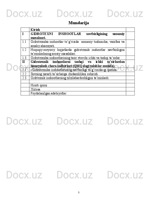 Mundarija
Kirish
I GIDROTEXNI   INSHOOTLAR   xavfsizligining   umumiy
masalaari.
1.1 Gidrotexnika  inshootlar  to’g’risida    umumiy tushuncha,  vazifasi  va
amaliy ahamiyati.
1.2 Huquqiy-meyoriy   hujjatlarda   gidrotexnik   inshootlar   xavfsizligini
ta’minlashning asosiy masalalari.
1.3 Gidrotexnika inshootlarining tasir etuvchi ichki va tashqi ta’sirlar  
II Gidrotexnik   inshootlarni   tashqi   va   ichki   ta’sirlardan
himoyalash chora-tadbirlari (QMQ dagi talablar asosida)
2.1 «Gidrotexnika inshootlarining xavfsizligi to’g’risida»gi qonuni
2.2 Suvning zararli ta’sirlariga chidamlilikni oshirish.
2.3 Gidrtexnik inshootlarning zilzilabardoshligini ta’minlash
Hisob qismi
Xulosa
Foydalanilgan adabiyotlar
3