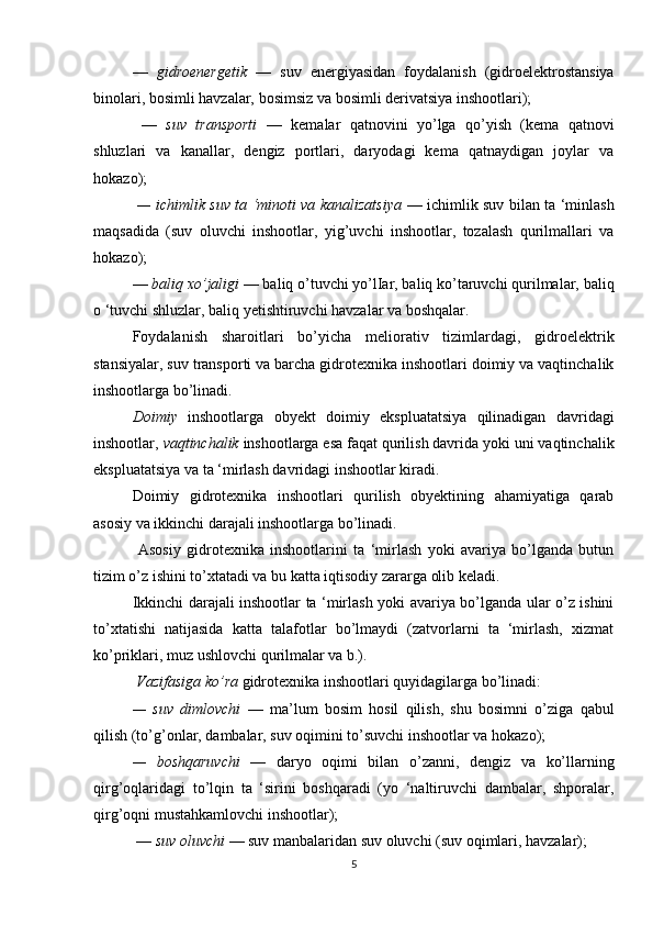 —   gidroenergetik   —   suv   energiyasidan   foydalanish   (gidroelektrostansiya
binolari, bosimli havzalar, bosimsiz va bosimli derivatsiya inshootlari);
  —   suv   transporti   —   kemalar   qatnovini   yo’lga   qo’yish   (kema   qatnovi
shluzlari   va   kanallar,   dengiz   portlari,   daryodagi   kema   qatnaydigan   joylar   va
hokazo);
  — ichimlik suv ta ‘minoti va kanalizatsiya   — ichimlik suv bilan ta ‘minlash
maqsadida   (suv   oluvchi   inshootlar,   yig’uvchi   inshootlar,   tozalash   qurilmallari   va
hokazo);
—  baliq xo’jaligi  — baliq o’tuvchi yo’lIar, baliq ko’taruvchi qurilmalar, baliq
o ‘tuvchi shluzlar, baliq yetishtiruvchi havzalar va boshqalar. 
Foydalanish   sharoitlari   bo’yicha   meliorativ   tizimlardagi,   gidroelektrik
stansiyalar, suv transporti va barcha gidrotexnika inshootlari doimiy va vaqtinchalik
inshootlarga bo’linadi. 
Doimiy   inshootlarga   obyekt   doimiy   ekspluatatsiya   qilinadigan   davridagi
inshootlar,  vaqtinchalik  inshootlarga esa faqat qurilish davrida yoki uni vaqtinchalik
ekspluatatsiya va ta ‘mirlash davridagi inshootlar kiradi. 
Doimiy   gidrotexnika   inshootlari   qurilish   obyektining   ahamiyatiga   qarab
asosiy va ikkinchi darajali inshootlarga bo’linadi.
  Asosiy   gidrotexnika   inshootlarini   ta   ‘mirlash   yoki   avariya   bo’lganda   butun
tizim o’z ishini to’xtatadi va bu katta iqtisodiy zararga olib keladi. 
Ikkinchi darajali inshootlar ta ‘mirlash yoki avariya bo’lganda ular o’z ishini
to’xtatishi   natijasida   katta   talafotlar   bo’lmaydi   (zatvorlarni   ta   ‘mirlash,   xizmat
ko’priklari, muz ushlovchi qurilmalar va b.). 
  Vazifasiga ko’ra  gidrotexnika inshootlari quyidagilarga bo’linadi: 
—   suv   dimlovchi   —   ma’lum   bosim   hosil   qilish,   shu   bosimni   o’ziga   qabul
qilish (to’g’onlar, dambalar, suv oqimini to’suvchi inshootlar va hokazo); 
—   boshqaruvchi   —   daryo   oqimi   bilan   o’zanni,   dengiz   va   ko’llarning
qirg’oqlaridagi   to’lqin   ta   ‘sirini   boshqaradi   (yo   ‘naltiruvchi   dambalar,   shporalar,
qirg’oqni mustahkamlovchi inshootlar);
 —  suv oluvchi  — suv manbalaridan suv oluvchi (suv oqimlari, havzalar);
5