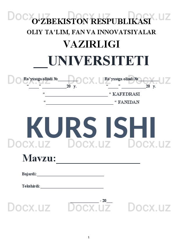 O‘ZBEKISTON RESPUBLIKASI 
OLIY  TA’LIM, FAN  VA INNOVATSIYALAR
VAZIRLIGI
__UNIVERSITETI
Ro’yxatga olindi №__________                          Ro’yxatga olindi №__________
“_____” ____________20   y.                             “_____” ____________20   y.
“___________________________ “ KAFEDRASI
“_____________________________ “ FANIDAN
KURS ISHI 
Mavzu:________________ 
Bajardi:_________________________________
Tekshirdi:_______________________________
______________ - 20___
1 