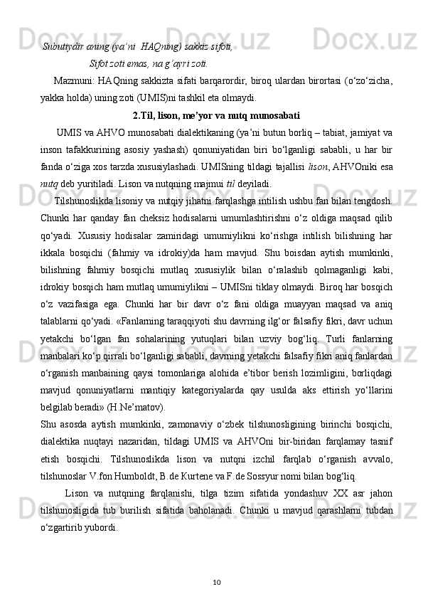   Subutiydir aning (ya’ni  HAQning) sakkiz sifoti,                            
                    Sifot zoti emas, na g‘ayri zoti.  
Mazmuni: HAQning sakkizta sifati barqarordir, biroq ulardan birortasi (o‘zo‘zicha,
yakka holda) uning zoti (UMIS)ni tashkil eta olmaydi.  
2.Til, lison, me’yor va nutq munosabati   
 UMIS va AHVO munosabati dialektikaning (ya’ni butun borliq – tabiat, jamiyat va
inson   tafakkurining   asosiy   yashash)   qonuniyatidan   biri   bo‘lganligi   sababli,   u   har   bir
fanda o‘ziga xos tarzda xususiylashadi. UMISning tildagi tajallisi   lison , AHVOniki esa
nutq  deb yuritiladi. Lison va nutqning majmui  til  deyiladi. 
Tilshunoslikda lisoniy va nutqiy jihatni farqlashga intilish ushbu fan bilan tengdosh.
Chunki   har   qanday   fan   cheksiz   hodisalarni   umumlashtirishni   o‘z   oldiga   maqsad   qilib
qo‘yadi.   Xususiy   hodisalar   zamiridagi   umumiylikni   ko‘rishga   intilish   bilishning   har
ikkala   bosqichi   (fahmiy   va   idrokiy)da   ham   mavjud.   Shu   boisdan   aytish   mumkinki,
bilishning   fahmiy   bosqichi   mutlaq   xususiylik   bilan   o‘ralashib   qolmaganligi   kabi,
idrokiy bosqich ham mutlaq umumiylikni – UMISni tiklay olmaydi. Biroq har bosqich
o‘z   vazifasiga   ega.   Chunki   har   bir   davr   o‘z   fani   oldiga   muayyan   maqsad   va   aniq
talablarni qo‘yadi. «Fanlarning taraqqiyoti shu davrning ilg‘or falsafiy fikri, davr uchun
yetakchi   bo‘lgan   fan   sohalarining   yutuqlari   bilan   uzviy   bog‘liq.   Turli   fanlarning
manbalari ko‘p qirrali bo‘lganligi sababli, davrning yetakchi falsafiy fikri aniq fanlardan
o‘rganish   manbaining   qaysi   tomonlariga   alohida   e’tibor   berish   lozimligini,   borliqdagi
mavjud   qonuniyatlarni   mantiqiy   kategoriyalarda   qay   usulda   aks   ettirish   yo‘llarini
belgilab beradi» (H.Ne’matov). 
Shu   asosda   aytish   mumkinki,   zamonaviy   o‘zbek   tilshunosligining   birinchi   bosqichi,
dialektika   nuqtayi   nazaridan,   tildagi   UMIS   va   AHVOni   bir-biridan   farqlamay   tasnif
etish   bosqichi.   Tilshunoslikda   lison   va   nutqni   izchil   farqlab   o‘rganish   avvalo,
tilshunoslar V.fon Humboldt, B.de  К urtene va F.de Sossyur nomi bilan bog‘liq. 
Lison   va   nutqning   farqlanishi,   tilga   tizim   sifatida   yondashuv   XX   asr   jahon
tilshunosligida   tub   burilish   sifatida   baholanadi.   Chunki   u   mavjud   qarashlarni   tubdan
o‘zgartirib yubordi.  
10 