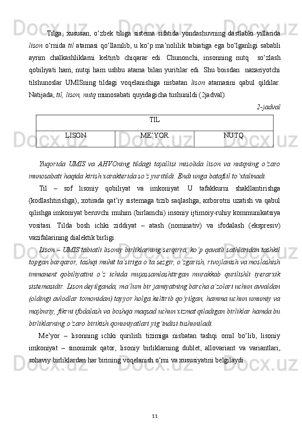 Tilga,   xususan,   o‘zbek   tiliga   sistema   sifatida   yondashuvning   dastlabki   yillarida
lison   o‘rnida   til   atamasi  qo‘llanilib, u ko‘p ma’nolilik tabiatiga ega bo‘lganligi   sababli
ayrim   chalkashliklarni   keltirib   chiqarar   edi .   Chunonchi,   insonning   nutq     so‘zlash
qobiliyati   ham,   nutqi   ham   ushbu   atama   bilan   yuritilar   edi.   Shu   boisdan     nazariyotchi
tilshunoslar   UMISning   tildagi   voqelanishiga   nisbatan   lison   atamasini   qabul   qildilar.
Natijada,  til, lison, nutq  munosabati quyidagicha tushunildi (2jadval): 
2-jadval  
TIL
LISON ME’YOR NUTQ
           
Yuqorida   UMIS   va   AHVOning   tildagi   tajallisi   misolida   lison   va   nutqning   o‘zaro
munosabati haqida kirish xarakterida so‘z yuritildi. Endi unga batafsil to‘xtalinadi. 
Til   –   sof   lisoniy   qobiliyat   va   imkoniyat.   U   tafakkurni   shakllantirishga
(kodlashtirishga), xotirada qat’iy sistemaga  tizib saqlashga,  axborotni  uzatish va qabul
qilishga imkoniyat beruvchi muhim (birlamchi) insoniy ijtimoiy-ruhiy kommunikatsiya
vositasi.   Tilda   bosh   ichki   ziddiyat   –   atash   (nominativ)   va   ifodalash   (ekspresiv)
vazifalarining dialektik birligi. 
Lison  –  UMIS tabiatli lisoniy birliklarning serqirra, ko‘p qavatli sathlaridan tashkil
topgan barqaror, tashqi muhit ta’siriga o‘ta sezgir, o‘zgarish, rivojlanish va moslashish
immanent   qobiliyatini   o‘z   ichida   mujassamlashtirgan   murakkab   qurilishli   iyerarxik
sistemasidir. Lison deyilganda, ma’lum bir jamiyatning barcha a’zolari uchun avvaldan
(oldingi avlodlar tomonidan) tayyor holga keltirib qo‘yilgan, hamma uchun umumiy va
majburiy, fikrni ifodalash va boshqa maqsad uchun xizmat qiladigan birliklar hamda bu
birliklarning o‘zaro birikish qonuniyatlari yig‘indisi tushuniladi. 
Me’yor   –   lisonning   ichki   qurilish   tizimiga   nisbatan   tashqi   omil   bo‘lib,   lisoniy
imkoniyat   –   sinonimik   qator,   lisoniy   birliklarning   dublet,   allovariant   va   variantlari,
sohaviy birliklardan har birining voqelanish o‘rni va xususiyatini belgilaydi.    
11 