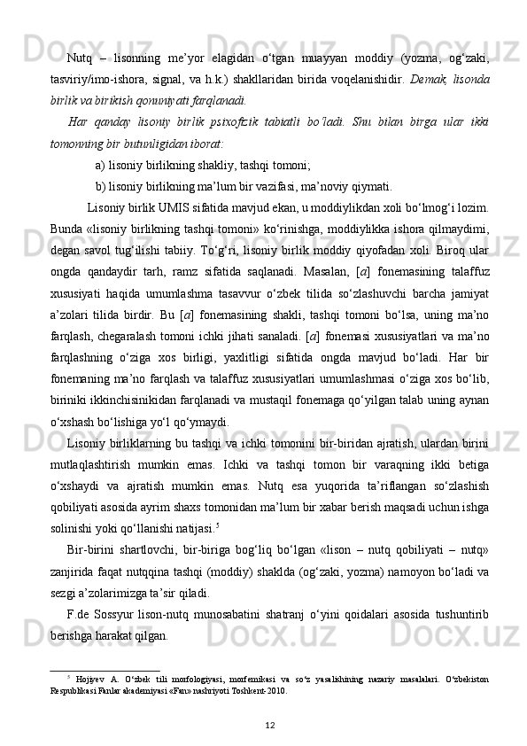 Nutq   –   lisonning   me’yor   elagidan   o‘tgan   muayyan   moddiy   (yozma,   og‘zaki,
tasviriy/imo-ishora,   signal,   va   h.k.)   shakllaridan   birida   voqelanishidir.   Demak,   lisonda
birlik va birikish qonuniyati farqlanadi.  
Har   qanday   lisoniy   birlik   psixofizik   tabiatli   bo‘ladi.   Shu   bilan   birga   ular   ikki
tomonning bir butunligidan iborat: 
a) lisoniy birlikning shakliy, tashqi tomoni; 
b) lisoniy birlikning ma’lum bir vazifasi, ma’noviy qiymati. 
Lisoniy birlik UMIS sifatida mavjud ekan, u moddiylikdan xoli bo‘lmog‘i lozim. 
Bunda «lisoniy birlikning tashqi  tomoni» ko‘rinishga, moddiylikka ishora qilmaydimi,
degan   savol   tug‘ilishi   tabiiy.   To‘g‘ri,   lisoniy   birlik   moddiy   qiyofadan   xoli.   Biroq   ular
ongda   qandaydir   tarh,   ramz   sifatida   saqlanadi.   Masalan,   [ a ]   fonemasining   talaffuz
xususiyati   haqida   umumlashma   tasavvur   o‘zbek   tilida   so‘zlashuvchi   barcha   jamiyat
a’zolari   tilida   birdir.   Bu   [ a ]   fonemasining   shakli,   tashqi   tomoni   bo‘lsa,   uning   ma’no
farqlash, chegaralash tomoni ichki jihati sanaladi. [ a ] fonemasi  xususiyatlari va ma’no
farqlashning   o‘ziga   xos   birligi,   yaxlitligi   sifatida   ongda   mavjud   bo‘ladi.   Har   bir
fonemaning  ma’no farqlash   va talaffuz xususiyatlari  umumlashmasi   o‘ziga  xos  bo‘lib,
biriniki ikkinchisinikidan farqlanadi va mustaqil fonemaga qo‘yilgan talab uning aynan
o‘xshash bo‘lishiga yo‘l qo‘ymaydi. 
Lisoniy birliklarning bu tashqi  va ichki tomonini bir-biridan ajratish, ulardan birini
mutlaqlashtirish   mumkin   emas.   Ichki   va   tashqi   tomon   bir   varaqning   ikki   betiga
o‘xshaydi   va   ajratish   mumkin   emas.   Nutq   esa   yuqorida   ta’riflangan   so‘zlashish
qobiliyati asosida ayrim shaxs tomonidan ma’lum bir xabar berish maqsadi uchun ishga
solinishi yoki qo‘llanishi natijasi. 5
 
Bir-birini   shartlovchi,   bir-biriga   bog‘liq   bo‘lgan   «lison   –   nutq   qobiliyati   –   nutq»
zanjirida faqat nutqqina tashqi (moddiy) shaklda (og‘zaki, yozma) namoyon bo‘ladi va
sezgi a’zolarimizga ta’sir qiladi. 
F.de   Sossyur   lison-nutq   munosabatini   shatranj   o‘yini   qoidalari   asosida   tushuntirib
berishga harakat qilgan. 
5
  Hojiyev   A.   O‘zbek   tili   morfologiyasi,   morfemikasi   va   so‘z   yasalishining   nazariy   masalalari.   O‘zbekiston
Respublikasi Fanlar akademiyasi «Fan» nashriyoti Toshkent-2010.
12 