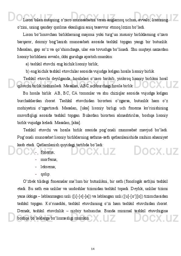 Lison bilan nutqning o‘zaro munosabatini teran anglamoq uchun, avvalo, lisonning
o‘zini, uning qanday qurilma ekanligini aniq tasavvur etmoq lozim bo‘ladi. 
Lison   bo‘linuvchan   birliklarning   majmui   yoki   turg‘un   xususiy   birliklarning   o‘zaro
barqaror,   doimiy   bog‘lanish   munosabati   asosida   tashkil   topgan   yangi   bir   butunlik.
Masalan, gap so‘z va qo‘shimchaga, ular esa tovushga bo‘linadi. Shu nuqtayi nazardan
lisoniy birliklarni avvalo, ikki guruhga ajratish mumkin: 
a) tashkil etuvchi eng kichik lisoniy birlik; 
b) eng kichik tashkil etuvchilar asosida vujudga kelgan hosila lisoniy birlik. 
Tashkil   etuvchi   deyilganda,   hosilalari   o‘zaro   birikib,   yirikroq   lisoniy   birlikni   hosil
qiluvchi birlik tushuniladi. Masalan, ABC uchburchagi hosila birlik:
Bu   hosila   birlik     AB,   BC,   CA   tomonlar   va   shu   chiziqlar   asosida   vujudga   kelgan
burchaklardan   iborat.   Tashkil   etuvchidan   birortasi   o‘zgarsa,   butunlik   ham   o‘z
mohiyatini   o‘zgartiradi.   Masalan,   [uka]   lisoniy   birligi   uch   fonema   ko‘rinishining
muvofiqligi   asosida   tashkil   topgan.   Bulardan   birortasi   almashtirilsa,   boshqa   lisoniy
birlik vujudga keladi. Masalan, [aka]. 
Tashkil   etuvchi   va   hosila   birlik   orasida   pog‘onali   munosabat   mavjud   bo‘ladi.
Pog‘onali munosabat lisoniy birliklarning sathma-sath qatlamlanishida muhim ahamiyat
kasb etadi.  Qatlamlanish quyidagi tartibda bo‘ladi:  
- fonema; 
- morfema; 
- leksema; 
- qolip.  
O‘zbek tilidagi fonemalar ma’lum bir butunlikni, bir sath (fonologik sath)ni tashkil
etadi.   Bu   sath   esa   unlilar   va   undoshlar   tizimidan   tashkil   topadi.   Deylik,   unlilar   tizimi
yana ikkiga – lablanmagan unli ([i]-[e]-[a]) va lablangan unli ([u]-[o‘][o]) tizimchasidan
tashkil   topgan.   К o‘rinadiki,   tashkil   etuvchining   o‘zi   ham   tashkil   etuvchidan   iborat.
Demak,   tashkil   etuvchilik   –   nisbiy   tushuncha.   Bunda   minimal   tashkil   etuvchigina
boshqa bo‘laklarga bo‘linmasligi mumkin. 
14 