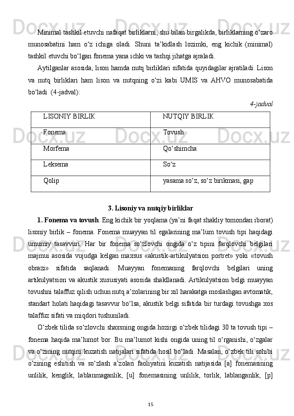 Minimal tashkil etuvchi nafaqat birliklarni, shu bilan birgalikda, birliklarning o‘zaro
munosabatini   ham   o‘z   ichiga   oladi.   Shuni   ta’kidlash   lozimki,   eng   kichik   (minimal)
tashkil etuvchi bo‘lgan fonema yana ichki va tashqi jihatga ajraladi.  
Aytilganlar asosida, lison hamda nutq birliklari sifatida quyidagilar ajratiladi. Lison
va   nutq   birliklari   ham   lison   va   nutqning   o‘zi   kabi   UMIS   va   AHVO   munosabatida
bo‘ladi  (4-jadval): 
4-jadval 
LISONIY BIRLIК NUTQIY BIRLIК
Fonema Tovush
Morfema Qo‘shimcha
Leksema So‘z
Qolip yasama so‘z, so‘z birikmasi, gap
 
3. Lisoniy va nutqiy birliklar   
1. Fonema va tovush . Eng kichik bir yoqlama (ya’ni faqat shakliy tomondan iborat)
lisoniy   birlik   –   fonema.   Fonema   muayyan   til   egalarining   ma’lum   tovush   tipi   haqidagi
umumiy   tasavvuri.   Har   bir   fonema   so‘zlovchi   ongida   o‘z   tipini   farqlovchi   belgilari
majmui   asosida   vujudga   kelgan   maxsus   «akustik-artikulyatsion   portret»   yoki   «tovush
obrazi»   sifatida   saqlanadi.   Muayyan   fonemaning   farqlovchi   belgilari   uning
artikulyatsion  va  akustik  xususiyati  asosida  shakllanadi.  Artikulyatsion  belgi  muayyan
tovushni talaffuz qilish uchun nutq a’zolarining bir xil harakatga moslashgan avtomatik,
standart holati haqidagi tasavvur bo‘lsa, akustik belgi sifatida bir turdagi tovushga xos
talaffuz sifati va miqdori tushuniladi. 
O‘zbek tilida so‘zlovchi shaxsning ongida hozirgi o‘zbek tilidagi 30 ta tovush tipi –
fonema  haqida ma’lumot  bor. Bu ma’lumot  kishi  ongida uning til  o‘rganishi, o‘zgalar
va o‘zining nutqini kuzatish natijalari sifatida hosil bo‘ladi. Masalan, o‘zbek tili sohibi
o‘zining   eshitish   va   so‘zlash   a’zolari   faoliyatini   kuzatish   natijasida   [a]   fonemasining
unlilik,   kenglik,   lablanmaganlik,   [u]   fonemasining   unlilik,   torlik,   lablanganlik,   [p]
15 