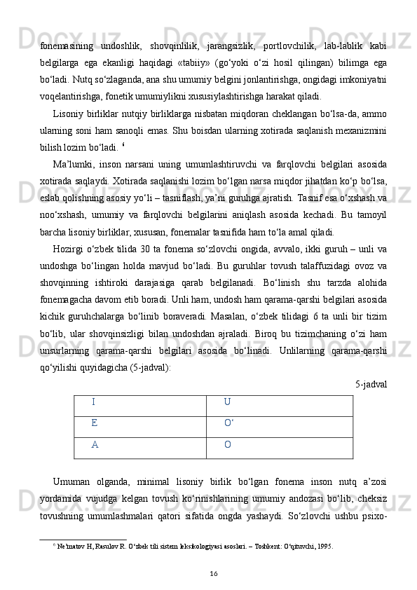 fonemasining   undoshlik,   shovqinlilik,   jarangsizlik,   portlovchilik,   lab-lablik   kabi
belgilarga   ega   ekanligi   haqidagi   «tabiiy»   (go‘yoki   o‘zi   hosil   qilingan)   bilimga   ega
bo‘ladi. Nutq so‘zlaganda, ana shu umumiy belgini jonlantirishga, ongidagi imkoniyatni
voqelantirishga, fonetik umumiylikni xususiylashtirishga harakat qiladi. 
Lisoniy   birliklar   nutqiy  birliklarga   nisbatan  miqdoran  cheklangan  bo‘lsa-da,  ammo
ularning soni ham sanoqli emas. Shu boisdan ularning xotirada saqlanish mexanizmini
bilish lozim bo‘ladi.  6
Ma’lumki,   inson   narsani   uning   umumlashtiruvchi   va   farqlovchi   belgilari   asosida
xotirada saqlaydi. Xotirada saqlanishi lozim bo‘lgan narsa miqdor jihatdan ko‘p bo‘lsa,
eslab qolishning asosiy yo‘li – tasniflash, ya’ni guruhga ajratish. Tasnif esa o‘xshash va
noo‘xshash,   umumiy   va   farqlovchi   belgilarini   aniqlash   asosida   kechadi.   Bu   tamoyil
barcha lisoniy birliklar, xususan, fonemalar tasnifida ham to‘la amal qiladi. 
Hozirgi  o‘zbek tilida 30 ta fonema so‘zlovchi  ongida, avvalo,  ikki  guruh – unli  va
undoshga   bo‘lingan   holda   mavjud   bo‘ladi.   Bu   guruhlar   tovush   talaffuzidagi   ovoz   va
shovqinning   ishtiroki   darajasiga   qarab   belgilanadi.   Bo‘linish   shu   tarzda   alohida
fonemagacha davom etib boradi. Unli ham, undosh ham qarama-qarshi belgilari asosida
kichik   guruhchalarga   bo‘linib   boraveradi.   Masalan,   o‘zbek   tilidagi   6   ta   unli   bir   tizim
bo‘lib,   ular   shovqinsizligi   bilan   undoshdan   ajraladi.   Biroq   bu   tizimchaning   o‘zi   ham
unsurlarning   qarama-qarshi   belgilari   asosida   bo‘linadi.   Unlilarning   qarama-qarshi
qo‘yilishi quyidagicha (5-jadval): 
5-jadval 
I U
E O‘
A O
 
Umuman   olganda,   minimal   lisoniy   birlik   bo‘lgan   fonema   inson   nutq   a’zosi
yordamida   vujudga   kelgan   tovush   ko‘rinishlarining   umumiy   andozasi   bo‘lib,   cheksiz
tovushning   umumlashmalari   qatori   sifatida   ongda   yashaydi.   So‘zlovchi   ushbu   psixo-
6
 Ne’matov H, Rasulov R. O‘zbek tili sistem leksikologiyasi asoslari. – Toshkent: O‘qituvchi, 1995.
16 