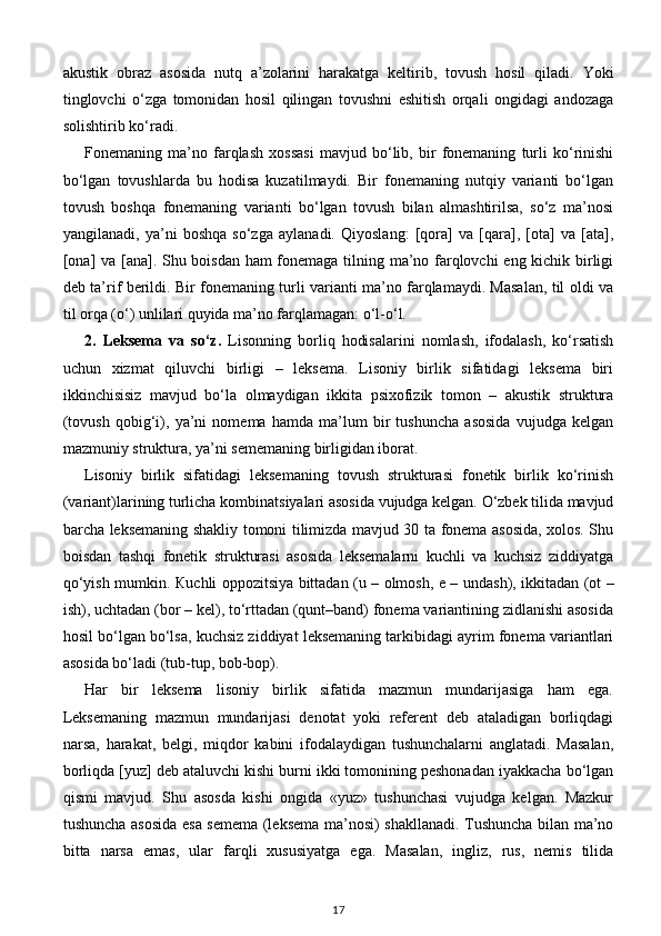 akustik   obraz   asosida   nutq   a’zolarini   harakatga   keltirib,   tovush   hosil   qiladi.   Yoki
tinglovchi   o‘zga   tomonidan   hosil   qilingan   tovushni   eshitish   orqali   ongidagi   andozaga
solishtirib ko‘radi. 
Fonemaning   ma’no   farqlash   xossasi   mavjud   bo‘lib,   bir   fonemaning   turli   ko‘rinishi
bo‘lgan   tovushlarda   bu   hodisa   kuzatilmaydi.   Bir   fonemaning   nutqiy   varianti   bo‘lgan
tovush   boshqa   fonemaning   varianti   bo‘lgan   tovush   bilan   almashtirilsa,   so‘z   ma’nosi
yangilanadi,   ya’ni   boshqa   so‘zga   aylanadi.   Qiyoslang:   [qora]   va   [qara],   [ota]   va   [ata],
[ona] va [ana]. Shu boisdan ham fonemaga tilning ma’no farqlovchi eng kichik birligi
deb ta’rif berildi. Bir fonemaning turli varianti ma’no farqlamaydi. Masalan, til oldi va
til orqa (o‘) unlilari quyida ma’no farqlamagan: o‘l-o‘l. 
2.   Leksema   va   so‘z.   Lisonning   borliq   hodisalarini   nomlash,   ifodalash,   ko‘rsatish
uchun   xizmat   qiluvchi   birligi   –   leksema.   Lisoniy   birlik   sifatidagi   leksema   biri
ikkinchisisiz   mavjud   bo‘la   olmaydigan   ikkita   psixofizik   tomon   –   akustik   struktura
(tovush   qobig‘i),   ya’ni   nomema   hamda   ma’lum   bir   tushuncha   asosida   vujudga   kelgan
mazmuniy struktura, ya’ni sememaning birligidan iborat. 
Lisoniy   birlik   sifatidagi   leksemaning   tovush   strukturasi   fonetik   birlik   ko‘rinish
(variant)larining turlicha kombinatsiyalari asosida vujudga kelgan. O‘zbek tilida mavjud
barcha leksemaning shakliy tomoni tilimizda mavjud 30 ta fonema asosida, xolos. Shu
boisdan   tashqi   fonetik   strukturasi   asosida   leksemalarni   kuchli   va   kuchsiz   ziddiyatga
qo‘yish mumkin.   К uchli oppozitsiya bittadan (u – olmosh, e – undash), ikkitadan (ot –
ish), uchtadan (bor – kel), to‘rttadan (qunt–band) fonema variantining zidlanishi asosida
hosil bo‘lgan bo‘lsa, kuchsiz ziddiyat leksemaning tarkibidagi ayrim fonema variantlari
asosida bo‘ladi (tub-tup, bob-bop).  
Har   bir   leksema   lisoniy   birlik   sifatida   mazmun   mundarijasiga   ham   ega.
Leksemaning   mazmun   mundarijasi   denotat   yoki   referent   deb   ataladigan   borliqdagi
narsa,   harakat,   belgi,   miqdor   kabini   ifodalaydigan   tushunchalarni   anglatadi.   Masalan,
borliqda [yuz] deb ataluvchi kishi burni ikki tomonining peshonadan iyakkacha bo‘lgan
qismi   mavjud.   Shu   asosda   kishi   ongida   «yuz»   tushunchasi   vujudga   kelgan.   Mazkur
tushuncha asosida esa semema (leksema ma’nosi) shakllanadi. Tushuncha bilan ma’no
bitta   narsa   emas,   ular   farqli   xususiyatga   ega.   Masalan,   ingliz,   rus,   nemis   tilida
17 