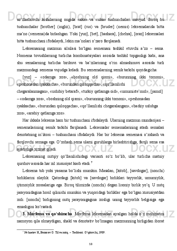 so‘zlashuvchi   kishilarning   ongida   «aka»   va   «uka»   tushunchalari   mavjud.   Biroq   bu
tushunchalar   [brother]   (ingliz),   [brat]   (rus)   va   [bruder]   (nemis)   leksemalarida   bitta
ma’no (semema)da birlashgan. Yoki [yuz], [bet], [bashara], [chehra], [oraz] leksemalari
bitta tushunchani ifodalaydi, lekin ma’nolari o‘zaro farqlanadi. 
Leksemaning   mazmun   silsilasi   bo‘lgan   sememani   tashkil   etuvchi   a’zo   –   sema.
Nomema   tovushlarning   turlicha   kombinatsiyalari   asosida   tashkil   topganligi   kabi,   ana
shu   semalarning   turlicha   birikuvi   va   ba’zilarining   o‘rin   almashinuvi   asosida   turli
mazmundagi semema vujudga keladi. Bu sememalarning semik tarkibi quyidagicha: 
[yuz]   –   «odamga   xos»,   «boshning   old   qismi»,   «burunning   ikki   tomoni»,
«peshonadan iyakkacha», «burundan quloqqacha», «qo‘llanilishi 
chegaralanmagan», «uslubiy betaraf», «turkiy qatlamga oid», «umumiste’mol»; [jamol] 
– «odamga xos», «boshning old qismi», «burunning ikki tomoni», «peshonadan 
iyakkacha», «burundan quloqqacha», «qo‘llanilishi chegaralangan», «badiiy uslubga 
xos», «arabiy qatlamga xos».  
Har ikkala leksema ham bir tushunchani ifodalaydi. Ularning mazmun mundarijasi –
sememalarining   semik   tarkibi   farqlanadi.   Leksemalar   sememalarining   atash   semalari
denotatning   in’ikosi   –   tushunchani   ifodalaydi.   Har   bir   leksema   sememasi   o‘xshash   va
farqlovchi semaga ega. O‘xshash sema ularni guruhlarga birlashtirishga, farqli sema esa
ajratishga xizmat qiladi. 
Leksemaning   nutqiy   qo‘llanilishidagi   varianti   so‘z   bo‘lib,   ular   turlicha   matniy
qurshov asosida har xil xususiyat kasb etadi. 7
 
Leksema  tub  yoki  yasama   bo‘lishi   mumkin.  Masalan,   [kitob],  [savdogar],  (nonchi)
birliklarini   olaylik.   Qatordagi   [kitob]   va   [savdogar]   birliklari   tayyorlik,   umumiylik,
ijtimoiylik   xossalariga   ega.   Biroq  tilimizda   (nonchi)   degan   lisoniy   birlik   yo‘q.   U  nutq
jarayonidagina hosil qilinishi mumkin va yuqoridagi birliklar ega bo‘lgan xususiyatdan
xoli.   [nonchi]   birligining   nutq   jarayonigagina   xosligi   uning   tayyorlik   belgisiga   ega
emasligini ko‘rsatadi. 
3.   Morfema   va   qo‘shimcha .   Morfema   leksemadan   ajralgan   holda   o‘z   mohiyatini
namoyon qila olmaydigan, shakl va denotativ bo‘lmagan mazmunning birligidan iborat
7
 Ne’matov H, Bozorov O. Til va nutq. – Toshkent: O‘qituvchi, 1989.
18 