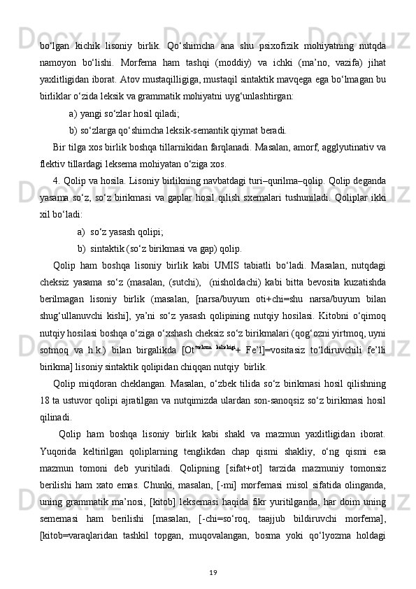 bo‘lgan   kichik   lisoniy   birlik.   Qo‘shimcha   ana   shu   psixofizik   mohiyatning   nutqda
namoyon   bo‘lishi.   Morfema   ham   tashqi   (moddiy)   va   ichki   (ma’no,   vazifa)   jihat
yaxlitligidan iborat. Atov mustaqilligiga, mustaqil sintaktik mavqega ega bo‘lmagan bu
birliklar o‘zida leksik va grammatik mohiyatni uyg‘unlashtirgan: 
a) yangi so‘zlar hosil qiladi; 
b) so‘zlarga qo‘shimcha leksik-semantik qiymat beradi. 
Bir tilga xos birlik boshqa tillarnikidan farqlanadi. Masalan, amorf, agglyutinativ va
flektiv tillardagi leksema mohiyatan o‘ziga xos. 
4. Qolip va hosila. Lisoniy birlikning navbatdagi turi–qurilma–qolip. Qolip deganda
yasama   so‘z,   so‘z   birikmasi   va   gaplar   hosil   qilish   sxemalari   tushuniladi.   Qoliplar   ikki
xil bo‘ladi:  
a) so‘z yasash qolipi; 
b) sintaktik (so‘z birikmasi va gap) qolip. 
Qolip   ham   boshqa   lisoniy   birlik   kabi   UMIS   tabiatli   bo‘ladi.   Masalan,   nutqdagi
cheksiz   yasama   so‘z   (masalan,   (sutchi),     (nisholdachi)   kabi   bitta   bevosita   kuzatishda
berilmagan   lisoniy   birlik   (masalan,   [narsa/buyum   oti+chi=shu   narsa/buyum   bilan
shug‘ullanuvchi   kishi],   ya’ni   so‘z   yasash   qolipining   nutqiy   hosilasi.   Kitobni   o‘qimoq
nutqiy hosilasi boshqa o‘ziga o‘xshash cheksiz so‘z birikmalari (qog‘ozni yirtmoq, uyni
sotmoq   va   h.k.)   bilan   birgalikda   [Ot tushum   kelishigi
+   Fe’l]=vositasiz   to‘ldiruvchili   fe’lli
birikma] lisoniy sintaktik qolipidan chiqqan nutqiy  birlik. 
Qolip   miqdoran   cheklangan.   Masalan,   o‘zbek   tilida   so‘z   birikmasi   hosil   qilishning
18 ta ustuvor qolipi ajratilgan va nutqimizda ulardan son-sanoqsiz so‘z birikmasi hosil
qilinadi. 
  Qolip   ham   boshqa   lisoniy   birlik   kabi   shakl   va   mazmun   yaxlitligidan   iborat.
Yuqorida   keltirilgan   qoliplarning   tenglikdan   chap   qismi   shakliy,   o‘ng   qismi   esa
mazmun   tomoni   deb   yuritiladi.   Qolipning   [sifat+ot]   tarzida   mazmuniy   tomonsiz
berilishi   ham   xato   emas.   Chunki,   masalan,   [-mi]   morfemasi   misol   sifatida   olinganda,
uning   grammatik   ma’nosi,   [kitob]   leksemasi   haqida   fikr   yuritilganda,   har   doim   uning
sememasi   ham   berilishi   [masalan,   [-chi=so‘roq,   taajjub   bildiruvchi   morfema],
[kitob=varaqlaridan   tashkil   topgan,   muqovalangan,   bosma   yoki   qo‘lyozma   holdagi
19 