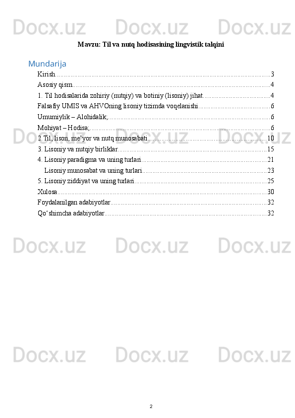 Mavzu:  Til va nutq hodisasining lingvistik talqini
Mundarija
Kirish ............................................................................................................................ 3
Asosiy qism .................................................................................................................. 4
1. Til hodisalarida zohiriy (nutqiy) va botiniy (lisoniy) jihat. ...................................... 4
Falsafiy UMIS va AHVOning lisoniy tizimda voqelanishi ......................................... 6
Umumiylik – Alohidalik; ............................................................................................. 6
Mohiyat – Hodisa; ........................................................................................................ 6
2.Til, lison, me’yor va nutq munosabati .................................................................... 10
3. Lisoniy va nutqiy birliklar ...................................................................................... 15
4. Lisoniy paradigma va uning turlari ........................................................................ 21
Lisoniy munosabat va uning turlari ........................................................................ 23
5. Lisoniy ziddiyat va uning turlari ............................................................................ 25
Xulosa ........................................................................................................................ 30
Foydalanilgan adabiyotlar .......................................................................................... 32
Qo‘shimcha adabiyotlar ............................................................................................. 32
2 