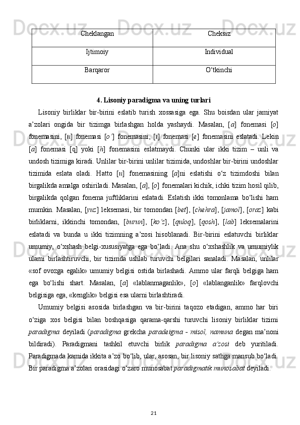 Cheklangan Cheksiz
Ijtimoiy Individual
Barqaror O‘tkinchi
 
4. Lisoniy paradigma va uning turlari   
Lisoniy   birliklar   bir-birini   eslatib   turish   xossasiga   ega.   Shu   boisdan   ular   jamiyat
a’zolari   ongida   bir   tizimga   birlashgan   holda   yashaydi.   Masalan,   [ a ]   fonemasi   [ o ]
fonemasini,   [ u ]   fonemasi   [ o‘ ]   fonemasini,   [ i ]   fonemasi   [ e ]   fonemasini   eslatadi.   Lekin
[ a ]   fonemasi   [q]   yoki   [ h ]   fonemasini   eslatmaydi.   Chunki   ular   ikki   tizim   –   unli   va
undosh tizimiga kiradi. Unlilar bir-birini unlilar tizimida, undoshlar bir-birini undoshlar
tizimida   eslata   oladi.   Hatto   [ u ]   fonemasining   [ a ]ni   eslatishi   o‘z   tizimdoshi   bilan
birgalikda amalga oshiriladi. Masalan, [ a ], [ o ] fonemalari kichik, ichki tizim hosil qilib,
birgalikda   qolgan   fonema   juftliklarini   eslatadi.   Eslatish   ikki   tomonlama   bo‘lishi   ham
mumkin.   Masalan,   [ yuz ]   leksemasi,   bir   tomondan   [ bet ],   [ chehra ],   [ jamol ],   [ oraz ]   kabi
birliklarni,   ikkinchi   tomondan,   [ burun ],   [ ko‘z ],   [ quloq ],   [ qosh ],   [ lab ]   leksemalarini
eslatadi   va   bunda   u   ikki   tizimning   a’zosi   hisoblanadi.   Bir-birini   eslatuvchi   birliklar
umumiy,   o‘xshash   belgi-xususiyatga   ega   bo‘ladi.   Ana   shu   o‘xshashlik   va   umumiylik
ularni   birlashtiruvchi,   bir   tizimda   ushlab   turuvchi   belgilari   sanaladi.   Masalan,   unlilar
«sof   ovozga   egalik»   umumiy   belgisi   ostida   birlashadi.   Ammo   ular   farqli   belgiga   ham
ega   bo‘lishi   shart.   Masalan,   [ a ]   «lablanmaganlik»,   [ o ]   «lablanganlik»   farqlovchi
belgisiga ega, «kenglik» belgisi esa ularni birlashtiradi. 
Umumiy   belgisi   asosida   birlashgan   va   bir-birini   taqozo   etadigan,   ammo   har   biri
o‘ziga   xos   belgisi   bilan   boshqasiga   qarama-qarshi   turuvchi   lisoniy   birliklar   tizimi
paradigma   deyiladi   ( paradigma   grekcha   paradeigma   -   misol,   namuna   degan   ma’noni
bildiradi).   Paradigmani   tashkil   etuvchi   birlik   paradigma   a’zosi   deb   yuritiladi.
Paradigmada kamida ikkita a’zo bo‘lib, ular, asosan, bir lisoniy sathga mansub bo‘ladi.
Bir paradigma a’zolari orasidagi o‘zaro munosabat  paradigmatik munosabat  deyiladi. 
21 