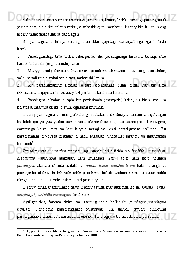 F.de Sossyur lisoniy mikrosistema va, umuman, lisoniy birlik orasidagi paradigmatik
(assotsiativ, bir-birini eslatib turish, o‘xshashlik) munosabatini lisoniy birlik uchun eng
asosiy munosabat sifatida baholagan. 
Bir   paradigma   tarkibiga   kiradigan   birliklar   quyidagi   xususiyatlarga   ega   bo‘lishi
kerak: 
1. Paradigmadagi   bitta   birlik   eslanganda,   shu   paradigmaga   kiruvchi   boshqa   a’zo
ham xotirlanishi (esga olinishi) zarur. 
2. Muayyan nutq sharoiti uchun o‘zaro paradigmatik munosabatda turgan birlikdan,
ya’ni paradigma a’zolaridan bittasi tanlanishi lozim. 
3. Bir   paradigmaning   a’zolari   o‘zaro   o‘xshashlik   bilan   birga,   har   bir   a’zo
ikkinchisidan qaysidir bir xususiy belgisi bilan farqlanib turishadi. 
4. Paradigma   a’zolari   nutqda   bir   pozitsiyada   (mavqeda)   kelib,   bir-birini   ma’lum
holatda almashtira olishi, o‘rnini egallashi mumkin. 
Lisoniy  paradigma  va uning  a’zolariga  nisbatan  F.de Sossyur  tomonidan  qo‘yilgan
bu   talab   qariyb   yuz   yildan   beri   deyarli   o‘zgarishsiz   saqlanib   kelmoqda.     Paradigma,
qamroviga   ko‘ra,   katta   va   kichik   yoki   tashqi   va   ichki   paradigmaga   bo‘linadi.   Bu
paradigmalar   bir-biriga   nisbatan   olinadi.   Masalan,   undoshlar   jarangli   va   jarangsizga
bo‘linadi 8
.  
Paradigmatik   munosabat   atamasining   muqobillari   sifatida   o‘xshashlik   munosabati,
assotsiativ   munosabat   atamalari   ham   ishlatiladi.   Tizim   so‘zi   ham   ko‘p   hollarda
paradigma   atamasi   o‘rnida   ishlatiladi:   unlilar   tizimi,   kelishik   tizimi   kabi.   Jarangli   va
jarangsizlar  alohida kichik yoki  ichki  paradigma bo‘lib, undosh  tizimi  bir  butun holda
ularga nisbatan katta yoki tashqi paradigma deyiladi.  
Lisoniy birliklar tizimining qaysi  lisoniy sathga mansubligiga ko‘ra,   fonetik, leksik,
morfologik, sintaktik paradigma  farqlanadi.  
Aytilganidek,   fonema   tizimi   va   ularning   ichki   bo‘linishi   fonologik   paradigma
deyiladi.   Fonologik   paradigmaning   xususiyati,   uni   tashkil   etuvchi   birlikning
paradigmatik munosabati xususida «Fonetika-fonologiya» bo‘limida bahs yuritiladi. 
8
  Hojiyev   A.   O‘zbek   tili   morfologiyasi,   morfemikasi   va   so‘z   yasalishining   nazariy   masalalari.   O‘zbekiston
Respublikasi Fanlar akademiyasi «Fan» nashriyoti Toshkent-2010.
22 