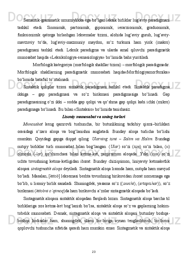 Semantik-grammatik umumiylikka ega bo‘lgan leksik birliklar lug‘aviy paradigmani
tashkil   etadi.   Sinonimik,   partonimik,   giponimik,   ierarxionimik,   graduonimik,
funksionimik   qatorga   birlashgan   leksemalar   tizimi,   alohida   lug‘aviy   guruh,   lug‘aviy-
mavzuviy   to‘da,   lug‘aviy-mazmuniy   maydon,   so‘z   turkumi   ham   yirik   (makro)
paradigmani   tashkil   etadi.   Leksik   paradigma   va   ularda   amal   qiluvchi   paradigmatik
munosabat haqida «Leksikologiya-semasiologiya» bo‘limida bahs yuritiladi. 
Morfologik kategoriya (morfologik shakllar tizimi) – morfologik paradigmadir. 
Morfologik   shakllarning   paradigmatik   munosabati   haqida«Morfologiyamorfemika»
bo‘limida batafsil to‘xtalinadi. 
Sintaktik   qoliplar   tizimi   sintaktik   paradigmani   tashkil   etadi.   Sintaktik   paradigma
ikkiga   –   gap   paradigmasi   va   so‘z   birikmasi   paradigmasiga   bo‘linadi.   Gap
paradigmasining o‘zi ikki – sodda gap qolipi va qo‘shma gap qolipi kabi ichki (mikro)
paradigmaga bo‘linadi. Bu bilan «Sintaksis» bo‘limida tanishasiz. 
Lisoniy munosabat va uning turlari  
Munosabat   keng   qamrovli   tushuncha,   bir   butunlikning   tarkibiy   qismi–birliklari
orasidagi   o‘zaro   aloqa   va   bog‘lanishni   anglatadi.   Bunday   aloqa   turlicha   bo‘lishi
mumkin.   Quyidagi   gapga   diqqat   qiling:   Ularning   ismi   –   Salim   va   Halim.   Bundagi
nutqiy   birliklar   turli   munosabat   bilan   bog‘langan.   ( Ular )   so‘zi   ( ism )   so‘zi   bilan,   ( u )
olmoshi   ( -lar )   qo‘shimchasi   bilan   ketma-ket,   zanjirsimon   aloqada.   Yoki   ( ism )   so‘zi
uchta   tovushning   ketma-ketligidan   iborat.   Bunday   chiziqsimon,   liniyaviy   ketmaketlik
aloqasi  sintagmatik aloqa  deyiladi. Sintagmatik aloqa lisonda ham, nutqda ham mavjud
bo‘ladi. Masalan, [ kitob ] leksemasi beshta tovushning birikuvidan iborat nomemaga ega
bo‘lib, u lisoniy birlik sanaladi. Shuningdek, yasama so‘z (( suvchi ), ( ertapishar )), so‘z
birikmasi ( kitobni o‘qimoq )da ham birikuvchi a’zolar sintagmatik aloqada bo‘ladi. 
Sintagmatik aloqani sintaktik aloqadan farqlash lozim. Sintagmatik aloqa barcha til
birliklariga xos ketma-ket bog‘lanish bo‘lsa, sintaktik aloqa so‘z va gaplarning hokim-
tobelik   munosabati.   Demak,   sintagmatik   aloqa   va   sintaktik   aloqani   butunlay   boshqa-
boshqa   hodisalar   ham,   shuningdek,   ularni   bir-biriga   aynan   tenglashtirish,   bir-birini
qoplovchi tushuncha sifatida qarash ham mumkin emas. Sintagmatik va sintaktik aloqa
23 