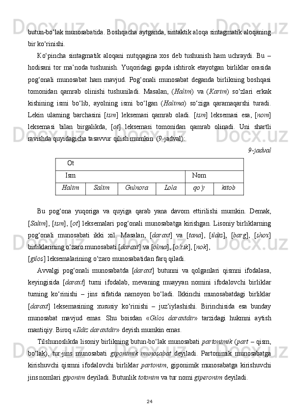 butun-bo‘lak munosabatida. Boshqacha aytganda, sintaktik aloqa sintagmatik aloqaning
bir ko‘rinishi. 
К o‘pincha   sintagmatik   aloqani   nutqqagina   xos   deb   tushunish   ham   uchraydi.   Bu   –
hodisani   tor   ma’noda   tushunish.   Yuqoridagi   gapda   ishtirok   etayotgan   birliklar   orasida
pog‘onali   munosabat   ham   mavjud.   Pog‘onali   munosabat   deganda   birlikning   boshqasi
tomonidan   qamrab   olinishi   tushuniladi.   Masalan,   ( Halim )   va   ( К arim )   so‘zlari   erkak
kishining   ismi   bo‘lib,   ayolning   ismi   bo‘lgan   ( Halima )   so‘ziga   qaramaqarshi   turadi.
Lekin   ularning   barchasini   [ ism ]   leksemasi   qamrab   oladi.   [ ism ]   leksemasi   esa,   [ nom ]
leksemasi   bilan   birgalikda,   [ ot ]   leksemasi   tomonidan   qamrab   olinadi.   Uni   shartli
ravishda quyidagicha tasavvur qilish mumkin  (9-jadval): 
9-jadval
Ot
Ism Nom
Halim Salim Gulnora Lola qo‘y kitob
Bu   pog‘ona   yuqoriga   va   quyiga   qarab   yana   davom   ettirilishi   mumkin.   Demak,
[ Salim ], [ ism ], [ ot ] leksemalari  pog‘onali  munosabatga  kirishgan. Lisoniy birliklarning
pog‘onali   munosabati   ikki   xil.   Masalan,   [ daraxt ]   va   [ tana ],   [ ildiz ],   [ barg ],   [ shox ]
birliklarining o‘zaro munosabati [ daraxt ] va [ olma ], [ o‘rik ], [ nok ], 
[ gilos ] leksemalarining o‘zaro munosabatidan farq qiladi. 
Avvalgi   pog‘onali   munosabatda   [ daraxt ]   butunni   va   qolganlari   qismni   ifodalasa,
keyingisida   [ daraxt ]   turni   ifodalab,   mevaning   muayyan   nomini   ifodalovchi   birliklar
turning   ko‘rinishi   –   jins   sifatida   namoyon   bo‘ladi.   Ikkinchi   munosabatdagi   birliklar
[ daraxt ]   leksemasining   xususiy   ko‘rinishi   –   juz’iylashishi.   Birinchisida   esa   bunday
munosabat   mavjud   emas.   Shu   boisdan   « Gilos   daraxtdir »   tarzidagi   hukmni   aytish
mantiqiy. Biroq « Ildiz daraxtdir » deyish mumkin emas. 
Tilshunoslikda lisoniy birlikning butun-bo‘lak munosabati   partonimik   ( part   – qism,
bo‘lak),   tur-jins   munosabati   giponimik   munosabat   deyiladi.   Partonimik   munosabatga
kirishuvchi   qismni   ifodalovchi   birliklar   partonim ,   giponimik   munosabatga   kirishuvchi
jins nomlari  giponim  deyiladi. Butunlik  totonim  va tur nomi  giperonim  deyiladi. 
24 