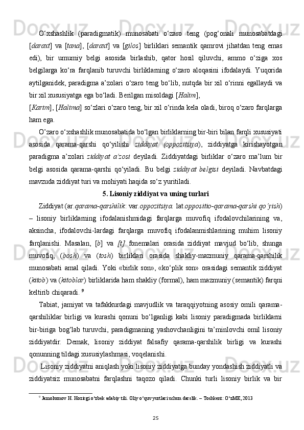 O‘xshashlik   (paradigmatik)   munosabati   o‘zaro   teng   (pog‘onali   munosabatdagi
[ daraxt ]   va   [ tana ],   [ daraxt ]   va   [ gilos ]   birliklari   semantik   qamrovi   jihatdan   teng   emas
edi),   bir   umumiy   belgi   asosida   birlashib,   qator   hosil   qiluvchi,   ammo   o‘ziga   xos
belgilarga   ko‘ra   farqlanib   turuvchi   birliklarning   o‘zaro   aloqasini   ifodalaydi.   Yuqorida
aytilganidek, paradigma a’zolari  o‘zaro teng bo‘lib, nutqda bir  xil o‘rinni  egallaydi  va
bir xil xususiyatga ega bo‘ladi. Berilgan misoldagi [ Halim ], 
[ К arim ], [ Halima ] so‘zlari o‘zaro teng, bir xil o‘rinda kela oladi, biroq o‘zaro farqlarga
ham ega. 
O’zaro o‘xshashlik munosabatida bo‘lgan birliklarning bir-biri bilan farqli xususiyati
asosida   qarama-qarshi   qo‘yilishi   ziddiyat   (oppozitsiya ),   ziddiyatga   kirishayotgan
paradigma   a’zolari   ziddiyat   a’zosi   deyiladi.   Ziddiyatdagi   birliklar   o‘zaro   ma’lum   bir
belgi   asosida   qarama-qarshi   qo‘yiladi.   Bu   belgi   ziddiyat   belgisi   deyiladi.   Navbatdagi
mavzuda ziddiyat turi va mohiyati haqida so‘z yuritiladi.  
5. Lisoniy ziddiyat va uning turlari   
Ziddiyat (ar. qarama-qarshilik : var. oppozitsiya.  lat. oppositio-qarama-qarshi qo‘yish )
–   lisoniy   birliklarning   ifodalanishmidagi   farqlarga   muvofiq   ifodalovchilarining   va,
aksincha,   ifodalovchi-lardagi   farqlarga   muvofiq   ifodalanmishlarining   muhim   lisoniy
farqlanishi.   Masalan,   [ b ]   va   [t]   fonemalari   orasida   ziddiyat   mavjud   bo‘lib,   shunga
muvofiq,   ( bosh )   va   ( tosh )   birliklari   orasida   shakliy-mazmuniy   qarama-qarshilik
munosabati   amal   qiladi.   Yoki   «birlik   son»,   «ko‘plik   son»   orasidagi   semantik   ziddiyat
( kitob ) va ( kitoblar ) birliklarida ham shakliy (formal), ham mazmuniy (semantik) farqni
keltirib chiqaradi.  9
Tabiat,   jamiyat   va   tafakkurdagi   mavjudlik   va   taraqqiyotning   asosiy   omili   qarama-
qarshiliklar   birligi   va   kurashi   qonuni   bo‘lganligi   kabi   lisoniy   paradigmada   birliklarni
bir-biriga   bog‘lab   turuvchi,  paradigmaning   yashovchanligini   ta’minlovchi   omil   lisoniy
ziddiyatdir.   Demak,   lisoniy   ziddiyat   falsafiy   qarama-qarshilik   birligi   va   kurashi
qonunning tildagi xususiylashmasi, voqelanishi. 
 Lisoniy ziddiyatni aniqlash yoki lisoniy ziddiyatga bunday yondashish ziddiyatli va
ziddiyatsiz   munosabatni   farqlashni   taqozo   qiladi.   Chunki   turli   lisoniy   birlik   va   bir
9
 Jamolxonov H. Hozirgi o‘zbek adabiy tili. Oliy o‘quv yurtlari uchun darslik. – Toshkent: O‘zME, 2013
25 