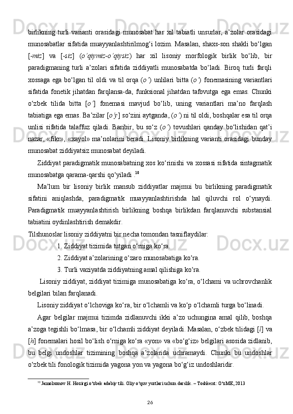 birlikning   turli   varianti   orasidagi   munosabat   har   xil   tabiatli   unsurlar,   a’zolar   orasidagi
munosabatlar  sifatida muayyanlashtirilmog‘i lozim. Masalan,  shaxs-son shakli  bo‘lgan
[ -miz ]   va   [ -siz ]   ( o‘qiymiz-o‘qiysiz )   har   xil   lisoniy   morfologik   birlik   bo‘lib,   bir
paradigmaning   turli   a’zolari   sifatida   ziddiyatli   munosabatda   bo‘ladi.   Biroq   turli   farqli
xossaga  ega  bo‘lgan  til   oldi   va  til   orqa  ( o‘ )  unlilari   bitta  ( o‘ )  fonemasining   variantlari
sifatida   fonetik   jihatdan   farqlansa-da,   funksional   jihatdan   tafovutga   ega   emas.   Chunki
o‘zbek   tilida   bitta   [ o‘ ]   fonemasi   mavjud   bo‘lib,   uning   variantlari   ma’no   farqlash
tabiatiga ega emas. Ba’zilar [ o‘y ] so‘zini aytganda, ( o‘ ) ni til oldi, boshqalar esa til orqa
unlisi   sifatida   talaffuz   qiladi.   Baribir,   bu   so‘z   ( o‘ )   tovushlari   qanday   bo‘lishidan   qat’i
nazar, «fikr», «xayol» ma’nolarini beradi. Lisoniy birlikning varianti orasidagi  bunday
munosabat ziddiyatsiz munosabat deyiladi. 
Ziddiyat paradigmatik munosabatning xos ko‘rinishi va xossasi sifatida sintagmatik
munosabatga qarama-qarshi qo‘yiladi . 10
 
Ma’lum   bir   lisoniy   birlik   mansub   ziddiyatlar   majmui   bu   birlikning   paradigmatik
sifatini   aniqlashda,   paradigmatik   muayyanlashtirishda   hal   qiluvchi   rol   o‘ynaydi.
Paradigmatik   muayyanlashtirish   birlikning   boshqa   birlikdan   farqlanuvchi   substansial
tabiatini oydinlashtirish demakdir. 
Tilshunoslar lisoniy ziddiyatni bir necha tomondan tasniflaydilar: 
1. Ziddiyat tizimida tutgan o‘rniga ko‘ra. 
2. Ziddiyat a’zolarining o‘zaro munosabatiga ko‘ra. 
3. Turli vaziyatda ziddiyatning amal qilishiga ko‘ra. 
  Lisoniy ziddiyat, ziddiyat tizimiga munosabatiga ko‘ra, o‘lchami va uchrovchanlik
belgilari bilan farqlanadi. 
Lisoniy ziddiyat o‘lchoviga ko‘ra, bir o‘lchamli va ko‘p o‘lchamli turga bo‘linadi. 
Agar   belgilar   majmui   tizimda   zidlanuvchi   ikki   a’zo   uchungina   amal   qilib,   boshqa
a’zoga tegishli bo‘lmasa, bir o‘lchamli ziddiyat deyiladi. Masalan, o‘zbek tilidagi [ l ] va
[ h ] fonemalari hosil bo‘lish o‘rniga ko‘ra «yon» va «bo‘g‘iz» belgilari asosida zidlanib,
bu   belgi   undoshlar   tizimining   boshqa   a’zolarida   uchramaydi.   Chunki   bu   undoshlar
o‘zbek tili fonologik tizimida yagona yon va yagona bo‘g‘iz undoshlaridir. 
10
 Jamolxonov H. Hozirgi o‘zbek adabiy tili. Oliy o‘quv yurtlari uchun darslik. – Toshkent: O‘zME, 2013
26 