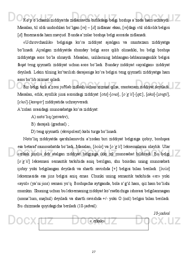 К o‘p o‘lchamli ziddiyatda zidlanuvchi birlikdagi belgi boshqa a’zoda ham uchraydi.
Masalan, til oldi undoshlari bo‘lgan [ m ] – [ d ] zidlanar ekan, [ m ]dagi «til oldi»lik belgisi
[ d ] fonemasida ham mavjud. Bunda a’zolar boshqa belgi asosida zidlanadi. 
«Uchrovchanlik»   belgisiga   ko‘ra   ziddiyat   ajralgan   va   muntazam   ziddiyatga
bo‘linadi.   Ajralgan   ziddiyatda   shunday   belgi   asos   qilib   olinadiki,   bu   belgi   boshqa
ziddiyatga   asos   bo‘la   olmaydi.   Masalan,   unlilarning   lablangan-lablanmaganlik   belgisi
faqat   teng   qiymatli   ziddiyat   uchun   asos   bo‘ladi.   Bunday   ziddiyat   «ajralgan»   ziddiyat
deyiladi. Lekin tilning ko‘tarilish darajasiga ko‘ra belgisi teng qiymatli ziddiyatga ham
asos bo‘lib xizmat qiladi. 
Bir belgi turli a’zoni juftlab zidlash uchun xizmat qilsa, muntazam ziddiyat deyiladi.
Masalan, erlik, ayollik jinsi asosidagi  ziddiyat [ ota ]-[ ona ], [ o‘g‘il ]-[ qiz ], [ aka ]-[ singil ],
[ chol ]-[ kampir ] ziddiyatida uchrayveradi. 
A’zolari orasidagi munosabatga ko‘ra ziddiyat:  
A) noto‘liq (privativ); 
B) darajali (gradual) ; 
       D) teng qiymatli (ekvipolent) kabi turga bo‘linadi. 
Noto‘liq   ziddiyatda   qarshilanuvchi   a’zodan   biri   ziddiyat   belgisiga   ijobiy,   boshqasi
esa betaraf munosabatda bo‘ladi. Masalan, [ bola ] va [ o‘g‘il ] leksemalarini olaylik. Ular
«erkak   jinsli»   deb   atalgan   ziddiyat   belgisiga   ikki   xil   munosabat   bildiradi.   Bu   belgi
[ o‘g‘il ]   leksemasi   semantik   tarkibida   aniq   berilgan,   shu   boisdan   uning   munosabati
ijobiy   yoki   belgilangan   deyiladi   va   shartli   ravishda   [+]   belgisi   bilan   beriladi.   [ bola ]
leksemasida   esa   jins   belgisi   aniq   emas.   Chunki   uning   semantik   tarkibida   «er»   yoki
«ayol» (ya’ni jins) semasi yo‘q. Boshqacha aytganda, bola o‘g‘il ham, qiz ham bo‘lishi
mumkin. Shuning uchun bu leksemaning ziddiyat ko‘rsatkichiga ishorasi belgilanmagan
(noma’lum, majhul) deyiladi va shartli ravishda +/- yoki O (nol) belgisi bilan beriladi.
Bu chizmada quyidagicha beriladi (10-jadval):  
                                                    10-jadval 
« erkak»
27 