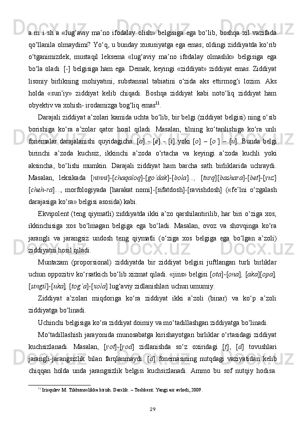 a   m   i   sh   a   «lug‘aviy   ma’no   ifodalay   olish»   belgisiga   ega   bo‘lib,   boshqa   xil   vazifada
qo‘llanila olmaydimi? Yo‘q, u bunday xususiyatga ega emas; oldingi ziddiyatda ko‘rib
o‘tganimizdek,   mustaqil   leksema   «lug‘aviy   ma’no   ifodalay   olmaslik»   belgisiga   ega
bo‘la  oladi. [-]  belgisiga  ham  ega.  Demak,  keyingi   «ziddiyat» ziddiyat   emas.  Ziddiyat
lisoniy   birlikning   mohiyatini,   substansial   tabiatini   o‘zida   aks   ettirmog‘i   lozim.   Aks
holda   «sun’iy»   ziddiyat   kelib   chiqadi.   Boshqa   ziddiyat   kabi   noto‘liq   ziddiyat   ham
obyektiv va xohish- irodamizga bog‘liq emas 11
.  
Darajali ziddiyat a’zolari kamida uchta bo‘lib, bir belgi (ziddiyat belgisi) ning o‘sib
borishiga   ko‘ra   a’zolar   qator   hosil   qiladi.   Masalan,   tilning   ko‘tarilishiga   ko‘ra   unli
fonemalar   darajalanishi   quyidagicha:   [ a ]   -   [ e ]   -   [ i ]   yoki   [ o ]   –   [ o‘ ]   –   [ u ] .   Bunda   belgi
birinchi   a’zoda   kuchsiz,   ikkinchi   a’zoda   o‘rtacha   va   keyingi   a’zoda   kuchli   yoki
aksincha,   bo‘lishi   mumkin.   Darajali   ziddiyat   ham   barcha   sath   birliklarida   uchraydi.
Masalan,   leksikada   [ ninni ] - [ chaqaloq ] - [ go‘dak ] - [ bola ] ...,   [ turq ][ bashara ] - [ bet ] - [ yuz ]
[ cheh-ra ] ... ,   morfologiyada   [harakat   nomi]-[sifatdosh]-[ravishdosh]   («fe’lni   o‘zgalash
darajasiga ko‘ra» belgisi asosida) kabi.  
Ekvipolent   (teng  qiymatli)   ziddiyatda ikki   a’zo qarshilantirilib, har  biri  o‘ziga  xos,
ikkinchisiga   xos   bo‘lmagan   belgiga   ega   bo‘ladi.   Masalan,   ovoz   va   shovqinga   ko‘ra
jarangli   va   jarangsiz   undosh   teng   qiymatli   (o‘ziga   xos   belgiga   ega   bo‘lgan   a’zoli)
ziddiyatni hosil qiladi. 
Muntazam   (proporsional)   ziddiyatda   bir   ziddiyat   belgisi   juftlangan   turli   birliklar
uchun oppozitiv ko‘rsatkich bo‘lib xizmat qiladi. «jins» belgisi [ ota ] - [ ona ] ,  [ aka ][ opa ] ,
[ singil ] - [ uka ] ,  [ tog‘a ] - [ xola ] lug‘aviy zidlanishlari uchun umumiy. 
Ziddiyat   a’zolari   miqdoriga   ko‘ra   ziddiyat   ikki   a’zoli   (binar)   va   ko‘p   a’zoli
ziddiyatga bo‘linadi.  
Uchinchi belgisiga ko‘ra ziddiyat doimiy va mo‘tadillashgan ziddiyatga bo‘linadi. 
Mo‘tadillashish  jarayonida  munosabatga  kirishayotgan  birliklar  o‘rtasidagi  ziddiyat
kuchsizlanadi.   Masalan,   [ yot ] - [ yod ]   zidlanishda   so‘z   oxiridagi   [ t ],   [ d ]   tovushlari
jarangli-jarangsizlik   bilan   farqlanmaydi.   [ d ]   fonemasining   nutqdagi   vaziyatidan   kelib
chiqqan   holda   unda   jarangsizlik   belgisi   kuchsizlanadi.   Ammo   bu   sof   nutqiy   hodisa.
11
 Irisqulov M. Tilshunoslikka kirish. Darslik. – Toshkent: Yangi asr avlodi, 2009.  
29 