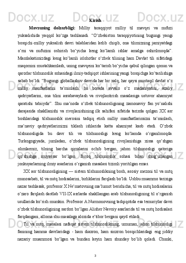 Kirish
Mavzuning   dolzarbligi:   Milliy   taraqqiyot   milliy   til   mavqei   va   nufuzi
yuksalishida   yaqqol   ko‘zga   tashlanadi.   “O‘zbekiston   taraqqiyotining   bugungi   yangi
bosqichi-milliy   yuksalish   davri   talablaridan   kelib   chiqib,   ona   tilimizning   jamiyatdagi
o‘rni   va   nufuzini   oshirish   bo‘yicha   keng   ko‘lamli   ishlar   amalga   oshirilmoqda”.
Mamlakatimizdagi   keng   ko‘lamli   islohotlar   o‘zbek   tilining   ham   Davlat   tili   sifatidagi
maqomini mustahkamlash, uning mavqeini ko‘tarish bo‘yicha qabul qilingan qonun va
qarorlar tilshunoslik sohasidagi ilmiy-tadqiqot ishlarining yangi bosqichga ko‘tarilishiga
sabab bo‘ldi. “Bugungi globallashuv davrida har bir xalq, har qaysi mustaqil davlat o‘z
milliy   manfaatlarini   ta‘minlash,   bu   borada   avvalo   o‘z   madaniyatini,   azaliy
qadriyatlarini,   ona   tilini   asrabavaylash   va   rivojlantirish   masalasiga   ustuvor   ahamiyat
qaratishi   tabiiydir”.   Shu   ma‘noda   o‘zbek   tilshunosligining   zamonaviy   fan   yo‘nalishi
darajasida   shakllanishi   va   rivojlanishining   ilk   sahifasi   sifatida   tarixda   qolgan   XX   asr
boshlaridagi   tilshunoslik   merosini   tadqiq   etish   milliy   manfaatlarimizni   ta‘minlash,
ma‘naviy   qadriyatlarimizni   tiklash   ishlarida   katta   ahamiyat   kasb   etadi.   O‘zbek
tilshunosligida   bu   davr   tili   va   tilshunosligi   keng   ko‘lamda   o‘rganilmoqda.
Turkogogiyada,   jumladan,   o‘zbek   tilshunosligining   rivojlanishiga   xissa   qo‘shgan
olimlarmiz,   tilning   barcha   qirralarini   ochib   bergan,   jahon   tilshunosligi   qatoriga
qo‘shishga   muyassar   bo‘lgan.   Biroq   tilshunoslik   sohasi   bilan   shug‘ullangan
jonkuyarlarning ilmiy asarlarini o‘rganish masalasi tizimli yoritilgan emas.  
XX asr tilshunosligining — sistem tilshunoslikning bosh, asosiy mezoni til va nutq
munosabati, til va nutq hodisalarini, birliklarini farqlash bo‘ldi. Ushbu muammo tarixiga
nazar tashlasak, professor X.Ne‘matovning ma‘lumot berishicha, til va nutq hodisalarini
o‘zaro farqlash dastlab VII-IX asrlarda shakllangan  arab tilshunosligining til  o‘rganish
usullarida ko‘rish mumkin. Professor A.Nurmonovning tadqiqotida esa temuriylar davri
o‘zbek tilshunosligining sardori bo‘lgan Alisher Navoiy asarlarida til va nutq hodisalari
farqdangani, alloma shu masalaga aloxida e‘tibor bergani qayd etiladi. 
Til   va   nutq,   masalasi   nafaqat   sistem   tilshunoslikning,   umuman,   jahon   tilshunosligi
fanining   hamma   davrlaridagi   -   ham   diaxron,   ham   sinxron   bosqichlaridagi   eng   jiddiy
nazariy   muammosi   bo‘lgan   va   bundan   keyin   ham   shunday   bo‘lib   qoladi.   Chunki,
3 