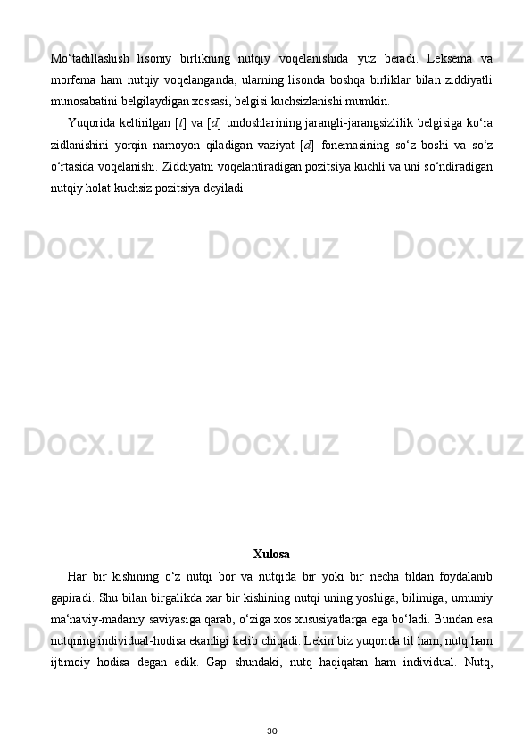 Mo‘tadillashish   lisoniy   birlikning   nutqiy   voqelanishida   yuz   beradi.   Leksema   va
morfema   ham   nutqiy   voqelanganda,   ularning   lisonda   boshqa   birliklar   bilan   ziddiyatli
munosabatini belgilaydigan xossasi, belgisi kuchsizlanishi mumkin. 
Yuqorida keltirilgan [ t ] va [ d ] undoshlarining jarangli-jarangsizlilik belgisiga ko‘ra
zidlanishini   yorqin   namoyon   qiladigan   vaziyat   [ d ]   fonemasining   so‘z   boshi   va   so‘z
o‘rtasida voqelanishi. Ziddiyatni voqelantiradigan pozitsiya kuchli va uni so‘ndiradigan
nutqiy holat kuchsiz pozitsiya deyiladi. 
                                    
Xulosa
Har   bir   kishining   o‘z   nutqi   bor   va   nutqida   bir   yoki   bir   necha   tildan   foydalanib
gapiradi. Shu bilan birgalikda xar bir kishining nutqi uning yoshiga, bilimiga, umumiy
ma‘naviy-madaniy saviyasiga qarab, o‘ziga xos xususiyatlarga ega bo‘ladi. Bundan esa
nutqning individual-hodisa ekanligi kelib chiqadi. Lekin biz yuqorida til ham, nutq ham
ijtimoiy   hodisa   degan   edik.   Gap   shundaki,   nutq   haqiqatan   ham   individual.   Nutq,
30 