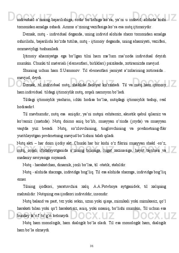 individual   o‘zining   bajarilishiga,   sodir   bo‘lishiga   ko‘ra,   ya‘ni   u   individ,   alohida   kishi
tomonidan amalga oshadi. Ammo o‘zining vazifasiga ko‘ra esa nutq ijtimoiydir. 
Demak,   nutq   -   individual   deganda,   uning   individ   alohida   shaxs   tomonidan   amalga
oshirilishi, bajarilishi ko‘zda tutilsa, nutq - ijtimoiy deganda, uning ahamiyati, vazifasi,
ommaviyligi tushuniladi. 
Ijtimoiy   ahamiyatga   ega   bo‘lgan   tilni   ham   ma‘lum   ma‘noda   individual   deyish
mumkin. Chunki til materiali (elementlari, birliklari) psixikada, xotiramizda mavjud. 
Shuning   uchun   ham   S.Usmonov:   Til   elementlari   jamiyat   a‘zolarining   xotirasida...
mavjud, deydi. 
Demak,   til   individual   nutq,   shaklida   faoliyat   ko‘rsatadi.   Til   va   nutq   ham   ijtimoiy
ham individual. tildagi ijtimoiylik nutq, orqali namoyon bo‘ladi. 
Tildagi   ijtimoiylik   yashirin,   ichki   hodisa   bo‘lsa,   nutqdagi   ijtimoiylik   tashqi,   real
hodisadir . ‖
Til  mavhumdir, nutq esa   aniqdir, ya‘ni nutqni  eshitamiz,  akustik qabul qilamiz va
ko‘ramiz   (matnda).   Nutq   doimo   aniq   bo‘lib,   muayyan   o‘rinda   (joyda)   va   muayyan
vaqtda   yuz   beradi.   Nutq,   so‘zlovchining,   tinglovchining   va   predmetning-fikr
yuritilayotgan predmetning mavjud bo‘lishini talab qiladi. 
Nutq akti  – har  doim  ijodiy akt. Chunki  har  bir  kishi  o‘z fikrini  muayyan shakl  -so‘z,
nutq,   orqali   ifodalayotganida   o‘zining   bilimiga,   lugat   xazinasiga,   hayot   tajribasi   va
madaniy saviyasiga suyanadi. 
Nutq - harakatchan, dinamik, jonli bo‘lsa, til -statik, stabildir. 
Nutq - alohida shaxsga, individga bog‘liq. Til esa alohida shaxsga, individga bog‘liq
emas. 
Tilning   ijodkori,   yaratuvchisi   xalq.   A.A.Potebnya   aytganidek,   til   xalqning
mahsulidir. Nutqning esa ijodkori individdir, insondir. 
Nutq baland va past, tez yoki sekin, uzun yoki qisqa, mimikali yoki mimikasiz, qo‘l
harakati bilan yoki qo‘l harakatisiz, aniq, yoki noaniq, bo‘lishi mumkin, Til uchun esa
bunday ta‘rif  to‘g‘ri kelmaydi. 
Nutq   ham   monologik,   ham   dialogik   bo‘la   oladi.   Til   esa   monologik   ham,   dialogik
ham bo‘la olmaydi. 
31 