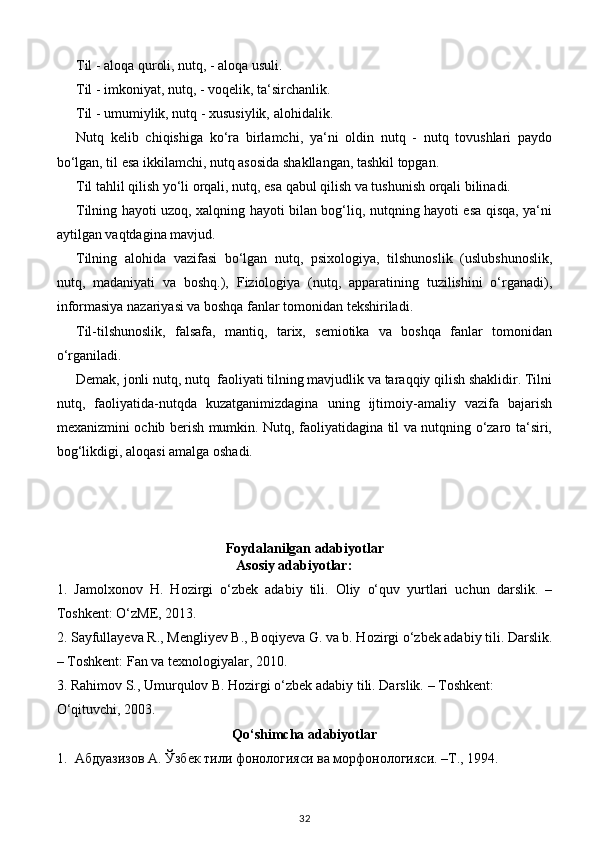 Til - aloqa quroli, nutq, - aloqa usuli. 
Til - imkoniyat, nutq, - voqelik, ta‘sirchanlik. 
Til - umumiylik, nutq - xususiylik, alohidalik. 
Nutq   kelib   chiqishiga   ko‘ra   birlamchi,   ya‘ni   oldin   nutq   -   nutq   tovushlari   paydo
bo‘lgan, til esa ikkilamchi, nutq asosida shakllangan, tashkil topgan. 
Til tahlil qilish yo‘li orqali, nutq, esa qabul qilish va tushunish orqali bilinadi. 
Tilning hayoti uzoq, xalqning hayoti bilan bog‘liq, nutqning hayoti esa qisqa, ya‘ni
aytilgan vaqtdagina   mavjud. 
Tilning   alohida   vazifasi   bo‘lgan   nutq,   psixologiya,   tilshunoslik   (uslubshunoslik,
nutq,   madaniyati   va   boshq.),   Fiziologiya   (nutq,   apparatining   tuzilishini   o‘rganadi),
informasiya nazariyasi va boshqa fanlar tomonidan tekshiriladi. 
Til-tilshunoslik,   falsafa,   mantiq,   tarix,   semiotika   va   boshqa   fanlar   tomonidan
o‘rganiladi. 
Demak, jonli nutq, nutq  faoliyati tilning mavjudlik va taraqqiy qilish shaklidir. Tilni
nutq,   faoliyatida-nutqda   kuzatganimizdagina   uning   ijtimoiy-amaliy   vazifa   bajarish
mexanizmini ochib berish mumkin. Nutq, faoliyatidagina til va nutqning o‘zaro ta‘siri,
bog‘likdigi, aloqasi amalga oshadi. 
                    
Foydalanilgan adabiyotlar
Asosiy adabiyotlar: 
1.   Jamolxonov   H.   Hozirgi   o‘zbek   adabiy   tili.   Oliy   o‘quv   yurtlari   uchun   darslik.   –
Toshkent: O‘zME, 2013. 
2. Sayfullayeva R., Mengliyev B., Boqiyeva G. va b. Hozirgi o‘zbek adabiy tili. Darslik.
– Toshkent: Fan va texnologiyalar, 2010. 
3. Rahimov S., Umurqulov B. Hozirgi o‘zbek adabiy tili. Darslik. – Toshkent: 
O‘qituvchi, 2003. 
Qo‘shimcha adabiyotlar  
1. Абдуазизов А. Ўзбек тили фонологияси ва морфонологияси. –Т., 1994. 
32 